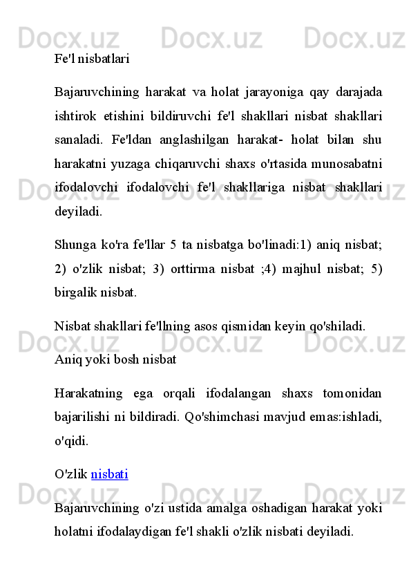 Fe'l nisbatlari
Bajaruvchining   harakat   va   holat   jarayoniga   qay   darajada
ishtirok   etishini   bildiruvchi   fe'l   shakllari   nisbat   shakllari
sanaladi.   Fe'ldan   anglashilgan   harakat-   holat   bilan   shu
harakatni   yuzaga   chiqaruvchi   shaxs  o'rtasida   munosabatni
ifodalovchi   ifodalovchi   fe'l   shakllariga   nisbat   shakllari
deyiladi.
Shunga   ko'ra   fe'llar   5   ta   nisbatga   bo'linadi:1)   aniq   nisbat;
2)   o'zlik   nisbat;   3)   orttirma   nisbat   ;4)   majhul   nisbat;   5)
birgalik nisbat.
Nisbat shakllari fe'llning asos qismidan keyin qo'shiladi.
Aniq yoki bosh nisbat
Harakatning   ega   orqali   ifodalangan   shaxs   tomonidan
bajarilishi ni bildiradi. Qo'shimchasi mavjud emas:ishladi,
o'qidi.
O'zlik   nisbati
Bajaruvchining o'zi  ustida  amalga  oshadigan  harakat   yoki
holatni ifodalaydigan fe'l shakli o'zlik nisbati deyiladi. 