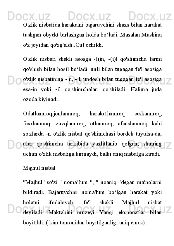 O'zlik nisbatida harakatni bajaruvchini shaxs bilan harakat
tushgan obyekt birlashgan holda bo ladi. Masalan:Mashinaʻ
o'z joyidan qo'zg'aldi..Gul ochildi.
O'zlik   nisbati   shakli   asosga   -(i)n,   -(i)l   qo'shimcha   larini
qo'shish bilan hosil bo ladi: unli bilan tugagan fe'l asosiga	
ʻ
o'zlik nisbatining - n, - l, undosh bilan tugagan fe'l asosiga
esa-in   yoki   -il   qo'shimchalari   qo'shiladi:   Halima   juda
ozoda kiyinadi.
Odatlanmoq,jonlanmoq,   harakatlanmoq   seskanmoq,
faxrlanmoq,   zavqlanmoq,   otlanmoq,   afsuslanmoq   kabi
so'zlarda   -n   o'zlik   nisbat   qo'shimchasi   bordek   tuyulsa-da,
ular   qo'shimcha   tarkibida   yaxlitlanib   qolgan,   shuning
uchun o'zlik nisbatiga kirmaydi, balki aniq nisbatga kiradi.
Majhul nisbat
"Majhul"   so'zi   "   noma lum   ",   "   noaniq   "degan   ma'nolarni
ʼ
bildiradi.   Bajaruvchisi   noma'lum   bo lgan   harakat   yoki	
ʻ
holatni   ifodalovchi   fe'l   shakli   Majhul   nisbat
deyiladi   :Maktabini   muzeyi   Yangi   eksponatlar   bilan
boyitildi. ( kim tomonidan boyitilganligi aniq emas). 