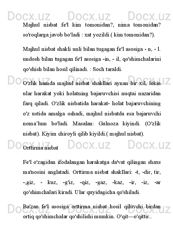 Majhul   nisbat   fe'l   kim   tomonidan?,   nima   tomonidan?
so'roqlarga javob bo'ladi : xat yozildi ( kim tomonidan?).
Majhul nisbat shakli unli bilan tugagan fe'l asosiga - n, - l.
undosh bilan tugagan fe'l asosiga -in, - il, qo'shimchalarini
qo'shish bilan hosil qilinadi. : Soch taraldi.
O'zlik   hamda   majhul   nisbat   shakllari   aynan   bir   xil,   lekin
ular   harakat   yoki   holatning   bajaruvchisi   nuqtai   nazaridan
farq   qiladi.   O'zlik   nisbatida   harakat-   holat   bajaruvchining
o'z   ustida   amalga   oshadi,   majhul   nisbatda   esa   bajaruvchi
noma lum   bo'ladi.   Masalan:   Gulnoza   kiyindi.   (O'zlikʼ
nisbat). Kiyim chiroyli qilib kiyildi.( majhul nisbat).
Orttirma nisbat
Fe'l o'zagidan ifodalangan harakatga da'vat qilingan shaxs
ma'nosini   anglatadi.   Orttirma   nisbat   shakllari:   -t,   -dir,   tir,
-,giz,   -   kuz,   -g'iz,   -qiz,   -gaz,   -kaz,   -ir,   -iz,   -ar
qo'shimchalari kiradi. Ular quyidagicha qo'shiladi.
Ba'zan   fe'l   asosiga   orttirma   nisbat   hosil   qiluvchi   birdan
ortiq qo'shimchalar qo'shilishi mumkin. O'qit—o'qittir.. 