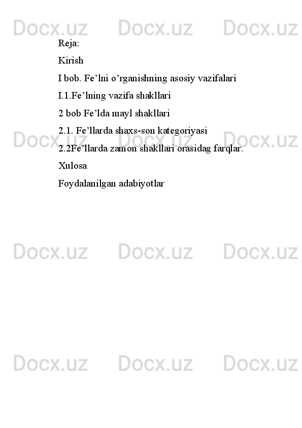 Reja:
Kirish
I bob. Fe’lni o’rganishning asosiy vazifalari
I.1.Fe’lning vazifa shakllari 
2 bob Fe’lda mayl shakllari
2.1. Fe’llarda shaxs-son kategoriyasi
2.2Fe’llarda zamon shakllari orasidag farqlar.
Xulosa 
Foydalanilgan adabiyotlar 