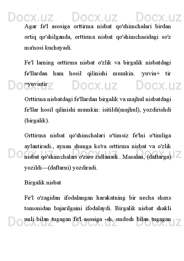 Agar   fe'l   asosiga   orttirma   nisbat   qo'shimchalari   birdan
ortiq   qo'shilganda,   orttirma   nisbat   qo'shimchasidagi   so'z
ma'nosi kuchayadi.
Fe'l   larning   orttirma   nisbat   o'zlik   va   birgalik   nisbatdagi
fe'llardan   ham   hosil   qilinishi   mumkin.   :yuvin+   tir
=yuvintir.
Orttirma nisbatdagi fe'llardan birgalik va majhul nisbatdagi
fe'llar   hosil   qilinishi   mumkin:   isitildi(majhul),   yozdirishdi
(birgalik).
Orttirma   nisbat   qo'shimchalari   o'timsiz   fe'lni   o'timliga
aylantiradi.,   aynan   shunga   ko'ra   orttirma   nisbat   va   o'zlik
nisbat qo'shimchalari o'zaro zidlanadi.. Masalan, (daftarga)
yozildi—(daftarni) yozdiradi.
Birgalik nisbat
Fe'l   o'zagidan   ifodalangan   harakatning   bir   necha   shaxs
tomonidan   bajarilgaini   ifodalaydi.   Birgalik   nisbat   shakli
unli   bilan   tugagan   fe'l   asosiga   -sh,   undosh   bilan   tugagan 