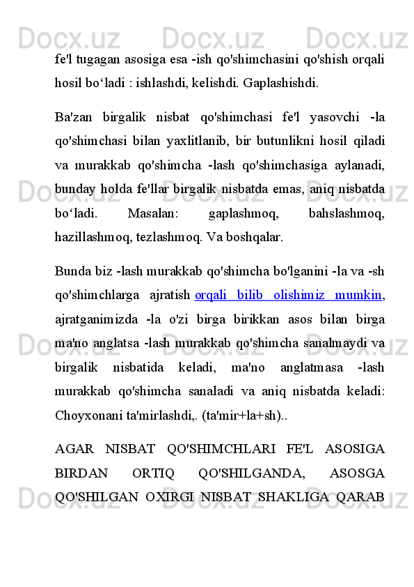 fe'l tugagan asosiga esa -ish qo'shimchasini qo'shish orqali
hosil bo ladi : ishlashdi, kelishdi. Gaplashishdi.ʻ
Ba'zan   birgalik   nisbat   qo'shimchasi   fe'l   yasovchi   -la
qo'shimchasi   bilan   yaxlitlanib,   bir   butunlikni   hosil   qiladi
va   murakkab   qo'shimcha   -lash   qo'shimchasiga   aylanadi,
bunday  holda   fe'llar   birgalik  nisbatda  emas,  aniq  nisbatda
bo ladi.   Masalan:   gaplashmoq,   bahslashmoq,	
ʻ
hazillashmoq, tezlashmoq. Va boshqalar.
Bunda biz -lash murakkab qo'shimcha bo'lganini -la va -sh
qo'shimchlarga   ajratish   orqali   bilib   olishimiz   mumkin ,
ajratganimizda   -la   o'zi   birga   birikkan   asos   bilan   birga
ma'no anglatsa  -lash murakkab qo'shimcha  sanalmaydi  va
birgalik   nisbatida   keladi,   ma'no   anglatmasa   -lash
murakkab   qo'shimcha   sanaladi   va   aniq   nisbatda   keladi:
Choyxonani ta'mirlashdi,. (ta'mir+la+sh)..
AGAR   NISBAT   QO'SHIMCHLARI   FE'L   ASOSIGA
BIRDAN   ORTIQ   QO'SHILGANDA,   ASOSGA
QO'SHILGAN   OXIRGI   NISBAT   SHAKLIGA   QARAB 