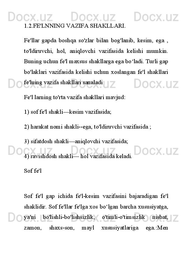 1.2.FE'LNNING VAZIFA SHAKLLARI.
Fe'llar   gapda   boshqa   so'zlar   bilan   bog'lanib,   kesim,   ega   ,
to'ldiruvchi,   hol,   aniqlovchi   vazifasida   kelishi   mumkin.
Buning uchun fe'l maxsus shakllarga ega bo ladi. Turli gapʻ
bo'laklari  vazifasida  kelishi  uchun xoslangan fe'l  shakllari
fe'lning vazifa shakllari sanaladi
Fe'l larning to'rta vazifa shakllari mavjud:
1) sof fe'l shakli—kesim vazifasida;
2) harakat nomi shakli--ega, to'ldiruvchi vazifasida ;
3) sifatdosh shakli—aniqlovchi vazifasida;
4) ravishdosh shakli— hol vazifasida keladi.
Sof fe'l
Sof   fe'l   gap   ichida   fe'l-kesim   vazifasini   bajaradigan   fe'l
shaklidir. Sof fe'llar fe'lga xos bo lgan barcha xususiyatga,	
ʻ
ya'ni   bo'lishli-bo'lishsizlik,   o'timli-o'timsizlik   nisbat,
zamon,   shaxs-son,   mayl   xususiyatlariga   ega.:Men 