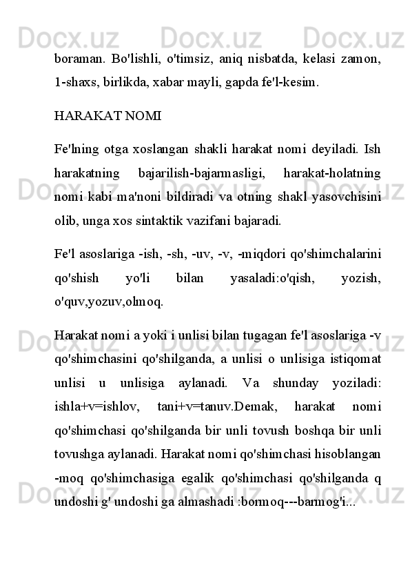 boraman.   Bo'lishli,   o'timsiz,   aniq   nisbatda,   kelasi   zamon,
1-shaxs, birlikda, xabar mayli, gapda fe'l-kesim.
HARAKAT NOMI
Fe'lning   otga   xoslangan   shakli   harakat   nomi   deyiladi.   Ish
harakatning   bajarilish-bajarmasligi,   harakat-holatning
nomi   kabi   ma'noni   bildiradi   va   otning   shakl   yasovchisini
olib, unga xos sintaktik vazifani bajaradi.
Fe'l asoslariga -ish, -sh, -uv, -v, -miqdori qo'shimchalarini
qo'shish   yo'li   bilan   yasaladi:o'qish,   yozish,
o'quv,yozuv,olmoq.
Harakat nomi a yoki i unlisi bilan tugagan fe'l asoslariga -v
qo'shimchasini   qo'shilganda,   a   unlisi   o   unlisiga   istiqomat
unlisi   u   unlisiga   aylanadi.   Va   shunday   yoziladi:
ishla+v=ishlov,   tani+v=tanuv.Demak,   harakat   nomi
qo'shimchasi   qo'shilganda   bir   unli   tovush   boshqa   bir   unli
tovushga aylanadi. Harakat nomi qo'shimchasi hisoblangan
-moq   qo'shimchasiga   egalik   qo'shimchasi   qo'shilganda   q
undoshi g' undoshi ga almashadi :bormoq---barmog'i... 