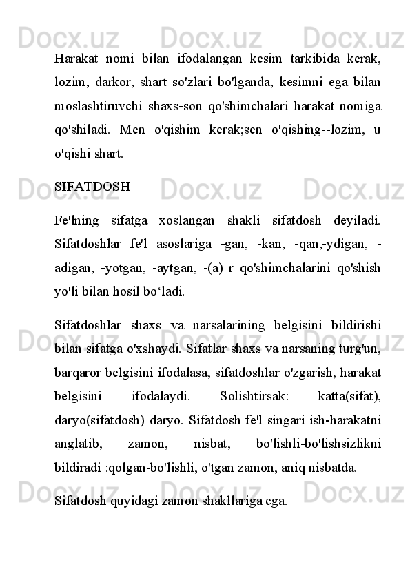 Harakat   nomi   bilan   ifodalangan   kesim   tarkibida   kerak,
lozim,   darkor,   shart   so'zlari   bo'lganda,   kesimni   ega   bilan
moslashtiruvchi   shaxs-son   qo'shimchalari   harakat   nomiga
qo'shiladi.   Men   o'qishim   kerak;sen   o'qishing--lozim,   u
o'qishi shart.
SIFATDOSH
Fe'lning   sifatga   xoslangan   shakli   sifatdosh   deyiladi.
Sifatdoshlar   fe'l   asoslariga   -gan,   -kan,   -qan,-ydigan,   -
adigan,   -yotgan,   -aytgan,   -(a)   r   qo'shimchalarini   qo'shish
yo'li bilan hosil bo ladi.ʻ
Sifatdoshlar   shaxs   va   narsalarining   belgisini   bildirishi
bilan sifatga o'xshaydi. Sifatlar shaxs va narsaning turg'un,
barqaror belgisini ifodalasa, sifatdoshlar o'zgarish, harakat
belgisini   ifodalaydi.   Solishtirsak:   katta(sifat),
daryo(sifatdosh) daryo. Sifatdosh fe'l singari ish-harakatni
anglatib,   zamon,   nisbat,   bo'lishli-bo'lishsizlikni
bildiradi :qolgan-bo'lishli, o'tgan zamon, aniq nisbatda.
Sifatdosh quyidagi zamon shakllariga ega. 