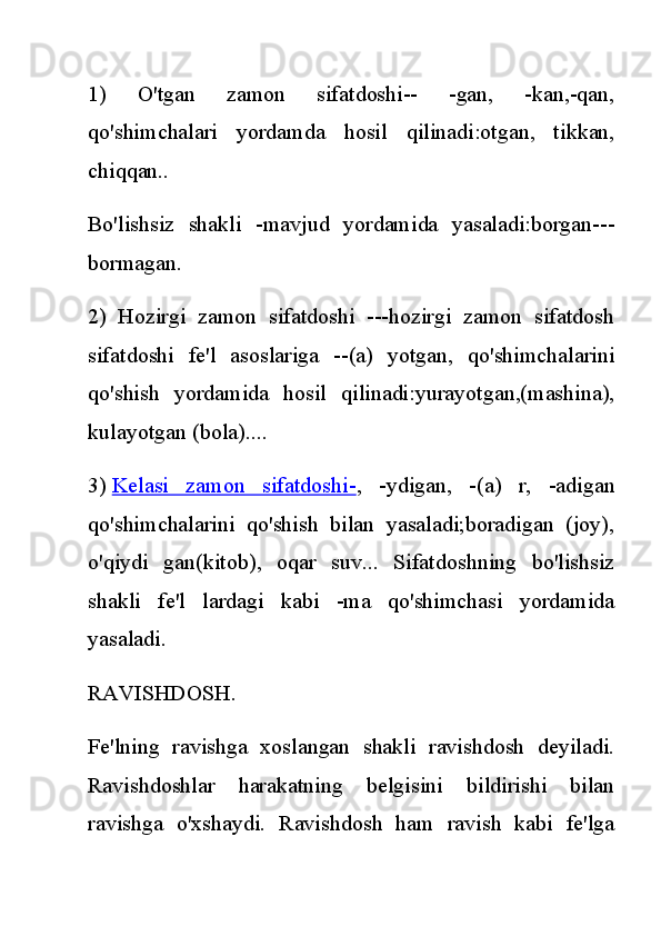 1)   O'tgan   zamon   sifatdoshi--   -gan,   -kan,-qan,
qo'shimchalari   yordamda   hosil   qilinadi:otgan,   tikkan,
chiqqan..
Bo'lishsiz   shakli   -mavjud   yordamida   yasaladi:borgan---
bormagan.
2)   Hozirgi   zamon   sifatdoshi   ---hozirgi   zamon   sifatdosh
sifatdoshi   fe'l   asoslariga   --(a)   yotgan,   qo'shimchalarini
qo'shish   yordamida   hosil   qilinadi:yurayotgan,(mashina),
kulayotgan (bola)....
3)   Kelasi   zamon   sifatdoshi- ,   -ydigan,   -(a)   r,   -adigan
qo'shimchalarini   qo'shish   bilan   yasaladi;boradigan   (joy),
o'qiydi   gan(kitob),   oqar   suv...   Sifatdoshning   bo'lishsiz
shakli   fe'l   lardagi   kabi   -ma   qo'shimchasi   yordamida
yasaladi.
RAVISHDOSH.
Fe'lning   ravishga   xoslangan   shakli   ravishdosh   deyiladi.
Ravishdoshlar   harakatning   belgisini   bildirishi   bilan
ravishga   o'xshaydi.   Ravishdosh   ham   ravish   kabi   fe'lga 