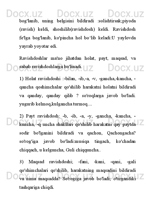 bog'lanib,   uning   belgisini   bildiradi   :solishtirsak;piyoda
(ravish)   keldi,   shoshilib(ravishdosh)   keldi.   Ravishdosh
fe'lga   bog'lanib,   ko'pincha   hol   bo lib   keladi:U   yaylovdaʻ
yayrab yoyotar edi.
Ravishdoshlar   ma'no   jihatdan   holat,   payt,   maqsad,   va
sabab ravishdoshlarga bo'linadi.
1)   Holat   ravishdoshi   :-bilan,   -ib,-a,   -v,   -gancha,-kancha,   -
qancha   qoshimchalar   qo'shilib   harakatni   holatni   bildiradi
va   qanday,   qanday   qilib   ?   so'roqlarga   javob   bo'ladi.
yugurib kelmoq,kulgancha turmoq....
2)   Payt   ravishdosh:   -b,   -ib,   -a,   -y,   -gancha,   -kancha,   -
kuncha,   -q   uncha   shakllari   qo'shilib   harakatni   qay   paytda
sodir   bo'lganini   bildiradi   va   qachon,   Qachongacha?
so'rog'iga   javob   bo'ladi:musiqa   tingach,   ko'chadan
chiqqach, u kelguncha, Guli chiqquncha..
3)   Maqsad   ravishdoshi;   -fani,   -kani,   -qani,   -gali
qo'shimchalari   qo'shilib,   harakatning   maqsadini   bildiradi
va   nima   maqsadda?   So'rogiga   javob   bo'ladi;   o'tirgandiki
tashqariga chiqdi. 