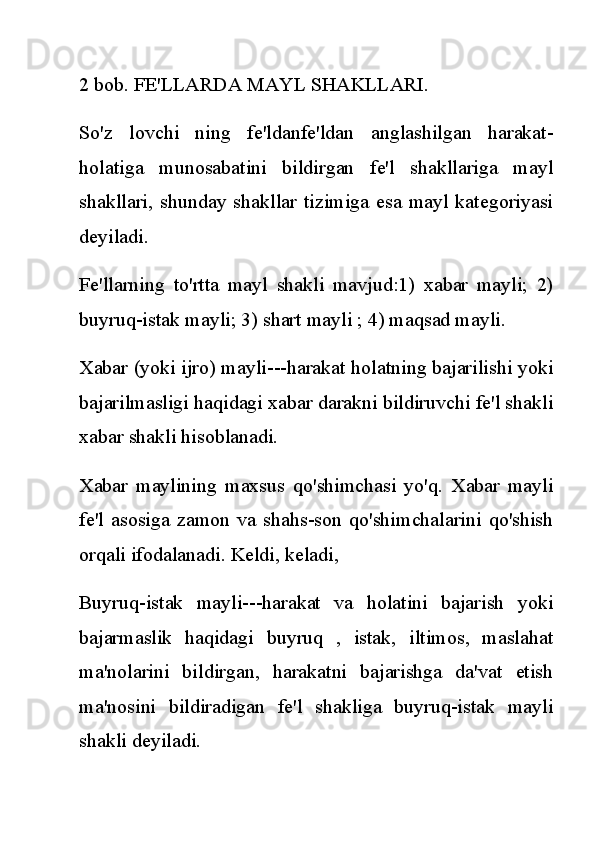 2 bob. FE'LLARDA MAYL SHAKLLARI.
So'z   lovchi   ning   fe'ldanfe'ldan   anglashilgan   harakat-
holatiga   munosabatini   bildirgan   fe'l   shakllariga   mayl
shakllari, shunday shakllar  tizimiga  esa  mayl  kategoriyasi
deyiladi.
Fe'llarning   to'rtta   mayl   shakli   mavjud:1)   xabar   mayli;   2)
buyruq-istak mayli; 3) shart mayli ; 4) maqsad mayli.
Xabar (yoki ijro) mayli---harakat holatning bajarilishi yoki
bajarilmasligi haqidagi xabar darakni bildiruvchi fe'l shakli
xabar shakli hisoblanadi.
Xabar   maylining   maxsus   qo'shimchasi   yo'q.   Xabar   mayli
fe'l   asosiga   zamon  va   shahs-son   qo'shimchalarini   qo'shish
orqali ifodalanadi. Keldi, keladi,
Buyruq-istak   mayli---harakat   va   holatini   bajarish   yoki
bajarmaslik   haqidagi   buyruq   ,   istak,   iltimos,   maslahat
ma'nolarini   bildirgan,   harakatni   bajarishga   da'vat   etish
ma'nosini   bildiradigan   fe'l   shakliga   buyruq-istak   mayli
shakli deyiladi. 