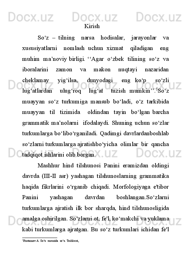 Kirish
So‘z   –   tilning     narsa     hodisalar,     jarayonlar     va
xususiyatlarni     nomlash   uchun   xizmat     qiladigan     eng
muhim  ma’noviy birligi. ‘‘Agar  o‘zbek  tilining  so‘z  va
iboralarini     zamon     va     makon     nuqtayi     nazaridan
cheklamay     yig‘ilsa,     dunyodagi     eng   ko‘p     so‘zli
lug‘atlardan     ulug‘roq     lug‘at     tuzish   mumkin’’. 1
So‘z
muayyan  so‘z  turkumiga  mansub  bo‘ladi,  o‘z  tarkibida
muayyan     til     tizimida       oldindan     tayin     bo‘lgan   barcha
grammatik   ma’nolarni     ifodalaydi.   Shuning   uchun   so‘zlar
turkumlarga bo‘libo‘rganiladi. Qadimgi davrlardanboshlab
so‘zlarni turkumlarga ajratishbo‘yicha  olimlar  bir  qancha
tadqiqot ishlarini olib borgan.
Mashhur   hind   tilshunosi   Panini   eramizdan   oldingi
davrda   (III-II   asr)   yashagan   tilshunoslarning   grammatika
haqida   fikrlarini   o‘rganib   chiqadi.   Morfologiyaga   e'tibor
Panini   yashagan   davrdan   boshlangan.So‘zlarni
turkumlarga   ajratish   ilk   bor   sharqda,   hind   tilshunosligida
amalga oshirilgan. So‘zlarni ot, fe'l, ko‘makchi va yuklama
kabi  turkumlarga  ajratgan. Bu so‘z  turkumlari ichidan fe'l
1
Rustamov A. So‘z  xususida  so‘z. Toshkent,  