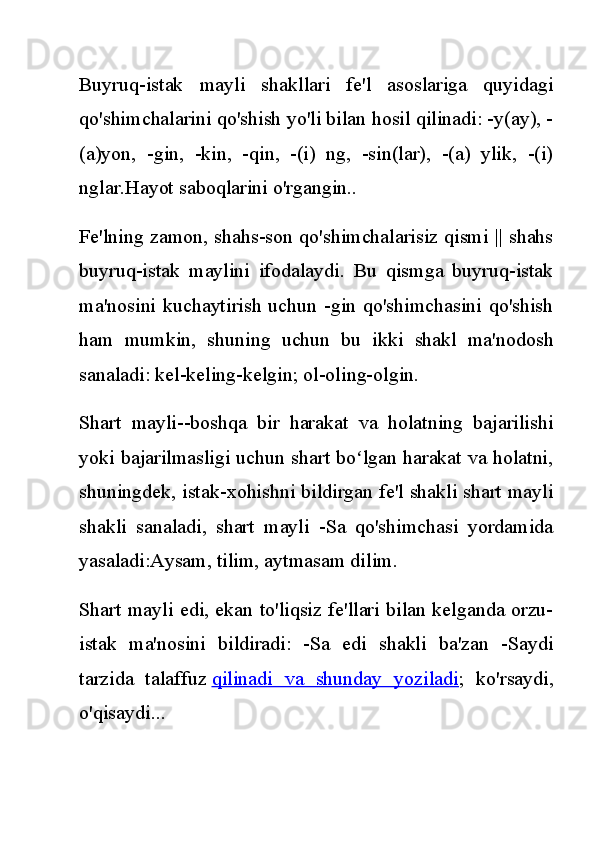 Buyruq-istak   mayli   shakllari   fe'l   asoslariga   quyidagi
qo'shimchalarini qo'shish yo'li bilan hosil qilinadi: -y(ay), -
(a)yon,   -gin,   -kin,   -qin,   -(i)   ng,   -sin(lar),   -(a)   ylik,   -(i)
nglar.Hayot saboqlarini o'rgangin..
Fe'lning zamon, shahs-son qo'shimchalarisiz qismi || shahs
buyruq-istak   maylini   ifodalaydi.   Bu   qismga   buyruq-istak
ma'nosini kuchaytirish uchun -gin qo'shimchasini qo'shish
ham   mumkin,   shuning   uchun   bu   ikki   shakl   ma'nodosh
sanaladi: kel-keling-kelgin; ol-oling-olgin.
Shart   mayli--boshqa   bir   harakat   va   holatning   bajarilishi
yoki bajarilmasligi uchun shart bo lgan harakat va holatni,ʻ
shuningdek, istak-xohishni bildirgan fe'l shakli shart mayli
shakli   sanaladi,   shart   mayli   -Sa   qo'shimchasi   yordamida
yasaladi:Aysam, tilim, aytmasam dilim.
Shart mayli edi, ekan to'liqsiz fe'llari bilan kelganda orzu-
istak   ma'nosini   bildiradi:   -Sa   edi   shakli   ba'zan   -Saydi
tarzida   talaffuz   qilinadi   va   shunday   yoziladi ;   ko'rsaydi,
o'qisaydi... 