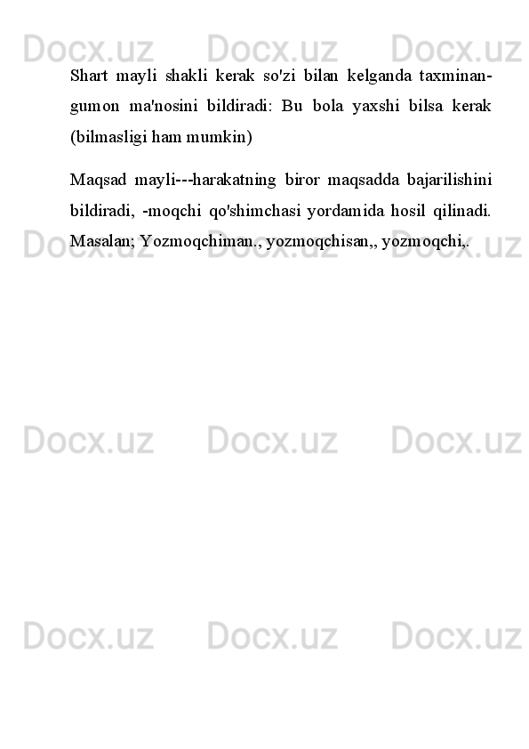 Shart   mayli   shakli   kerak   so'zi   bilan   kelganda   taxminan-
gumon   ma'nosini   bildiradi:   Bu   bola   yaxshi   bilsa   kerak
(bilmasligi ham mumkin)
Maqsad   mayli---harakatning   biror   maqsadda   bajarilishini
bildiradi,   -moqchi   qo'shimchasi   yordamida   hosil   qilinadi.
Masalan; Yozmoqchiman., yozmoqchisan,, yozmoqchi,. 