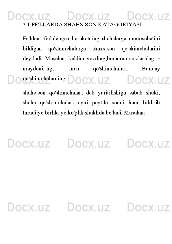 2.1.FE'LLARDA SHAHS-SON KATAGORIYASI.
Fe'ldan   ifodalangan   harakatning   shahslarga   munosabatini
bildigan   qo'shimchalarga   shaxs-son   qo'shimchalarini
deyiladi.   Masalan,   keldim   yozding,boraman   so'zlaridagi   -
maydoni,-ng,   -man   qo'shimchalari.   Bunday
qo'shimchalarning
shahs-son   qo'shimchalari   deb   yuritilishiga   sabab   shuki,
shahs   qo'shimchalari   ayni   paytda   sonni   ham   bildirib
turadi:yo birlik, yo ko'plik shaklida bo'ladi. Masalan: 