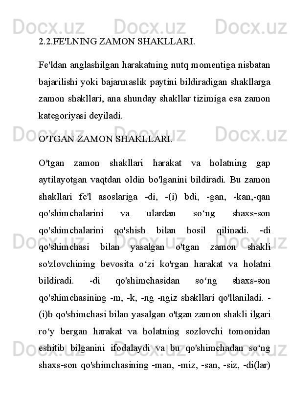 2.2.FE'LNING ZAMON SHAKLLARI.
Fe'ldan anglashilgan harakatning nutq momentiga nisbatan
bajarilishi yoki bajarmaslik paytini bildiradigan shakllarga
zamon shakllari, ana shunday shakllar tizimiga esa zamon
kategoriyasi deyiladi.
O'TGAN ZAMON SHAKLLARI.
O'tgan   zamon   shakllari   harakat   va   holatning   gap
aytilayotgan   vaqtdan  oldin  bo'lganini   bildiradi.  Bu   zamon
shakllari   fe'l   asoslariga   -di,   -(i)   bdi,   -gan,   -kan,-qan
qo'shimchalarini   va   ulardan   so ng   shaxs-sonʻ
qo'shimchalarini   qo'shish   bilan   hosil   qilinadi.   -di
qo'shimchasi   bilan   yasalgan   o'tgan   zamon   shakli
so'zlovchining   bevosita   o zi   ko'rgan   harakat   va   holatni	
ʻ
bildiradi.   -di   qo'shimchasidan   so ng   shaxs-son	
ʻ
qo'shimchasining  -m, -k,  -ng  -ngiz  shakllari  qo'llaniladi. -
(i)b qo'shimchasi bilan yasalgan o'tgan zamon shakli ilgari
ro y   bergan   harakat   va   holatning   sozlovchi   tomonidan	
ʻ
eshitib   bilganini   ifodalaydi   va   bu   qo'shimchadan   so ng	
ʻ
shaxs-son qo'shimchasining -man, -miz, -san, -siz, -di(lar) 