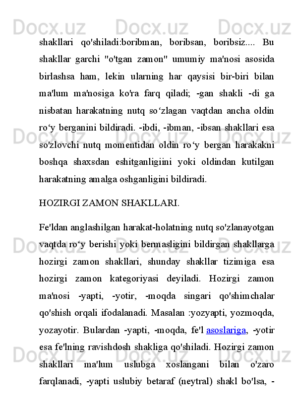 shakllari   qo'shiladi:boribman,   boribsan,   boribsiz....   Bu
shakllar   garchi   "o'tgan   zamon"   umumiy   ma'nosi   asosida
birlashsa   ham,   lekin   ularning   har   qaysisi   bir-biri   bilan
ma'lum   ma'nosiga   ko'ra   farq   qiladi;   -gan   shakli   -di   ga
nisbatan   harakatning   nutq   so zlagan   vaqtdan   ancha   oldinʻ
ro y berganini bildiradi. -ibdi, -ibman, -ibsan shakllari esa	
ʻ
so'zlovchi   nutq   momentidan   oldin   ro y   bergan   harakakni	
ʻ
boshqa   shaxsdan   eshitganligiini   yoki   oldindan   kutilgan
harakatning amalga oshganligini bildiradi.
HOZIRGI ZAMON SHAKLLARI.
Fe'ldan anglashilgan harakat-holatning nutq so'zlanayotgan
vaqtda   ro y   berishi   yoki   bermasligini   bildirgan   shakllarga	
ʻ
hozirgi   zamon   shakllari,   shunday   shakllar   tizimiga   esa
hozirgi   zamon   kategoriyasi   deyiladi.   Hozirgi   zamon
ma'nosi   -yapti,   -yotir,   -moqda   singari   qo'shimchalar
qo'shish orqali ifodalanadi. Masalan :yozyapti, yozmoqda,
yozayotir.   Bulardan   -yapti,   -moqda,   fe'l   asoslariga ,   -yotir
esa fe'lning ravishdosh shakliga qo'shiladi. Hozirgi zamon
shakllari   ma'lum   uslubga   xoslangani   bilan   o'zaro
farqlanadi,   -yapti   uslubiy   betaraf   (neytral)   shakl   bo'lsa,   - 