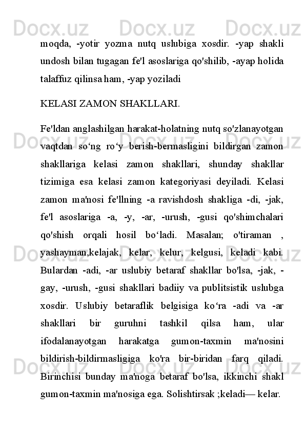 moqda,   -yotir   yozma   nutq   uslubiga   xosdir.   -yap   shakli
undosh bilan tugagan fe'l asoslariga qo'shilib, -ayap holida
talaffuz qilinsa ham, -yap yoziladi
KELASI ZAMON SHAKLLARI.
Fe'ldan anglashilgan harakat-holatning nutq so'zlanayotgan
vaqtdan   so ng   ro y   berish-bermasligini   bildirgan   zamonʻ ʻ
shakllariga   kelasi   zamon   shakllari,   shunday   shakllar
tizimiga   esa   kelasi   zamon   kategoriyasi   deyiladi.   Kelasi
zamon   ma'nosi   fe'llning   -a   ravishdosh   shakliga   -di,   -jak,
fe'l   asoslariga   -a,   -y,   -ar,   -urush,   -gusi   qo'shimchalari
qo'shish   orqali   hosil   bo ladi.   Masalan;   o'tiraman   ,	
ʻ
yashayman,kelajak,   kelar,   kelur,   kelgusi,   keladi   kabi.
Bulardan   -adi,   -ar   uslubiy   betaraf   shakllar   bo'lsa,   -jak,   -
gay,   -urush,   -gusi   shakllari   badiiy   va   publitsistik   uslubga
xosdir.   Uslubiy   betaraflik   belgisiga   ko ra   -adi   va   -ar	
ʻ
shakllari   bir   guruhni   tashkil   qilsa   ham,   ular
ifodalanayotgan   harakatga   gumon-taxmin   ma'nosini
bildirish-bildirmasligiga   ko'ra   bir-biridan   farq   qiladi.
Birinchisi   bunday   ma'noga   betaraf   bo'lsa,   ikkinchi   shakl
gumon-taxmin ma'nosiga ega. Solishtirsak ;keladi— kelar. 