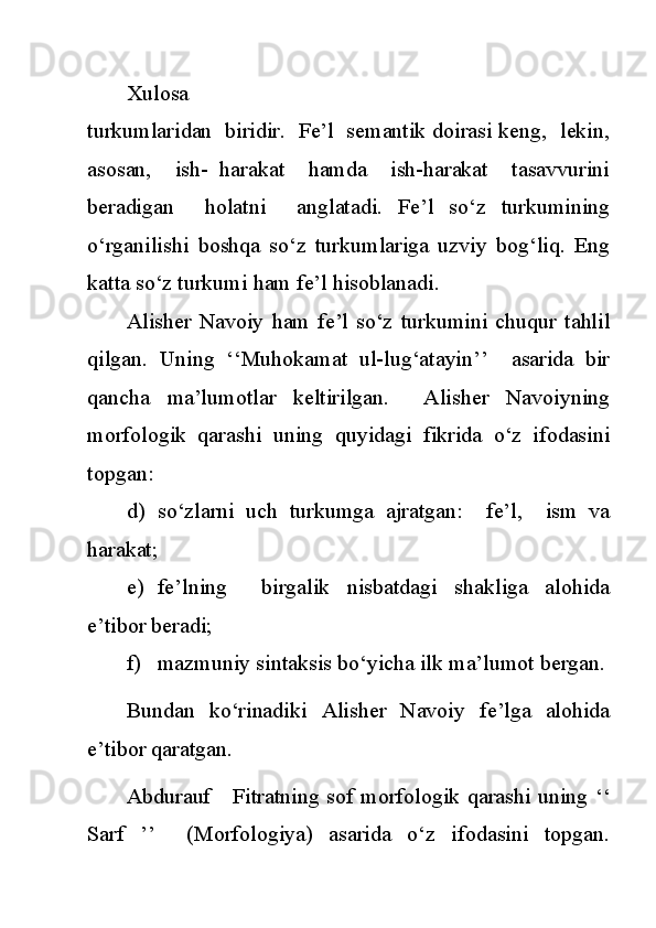 Xulosa
turkumlaridan  biridir.  Fe’l  semantik doirasi keng,  lekin,
asosan,     ish-   harakat     hamda     ish-harakat     tasavvurini
beradigan     holatni     anglatadi.   Fe’l   so‘z   turkumining
o‘rganilishi   boshqa   so‘z   turkumlariga   uzviy   bog‘liq.   Eng
katta so‘z turkumi ham fe’l hisoblanadi.
Alisher   Navoiy   ham   fe’l   so‘z   turkumini   chuqur   tahlil
qilgan.   Uning   ‘‘Muhokamat   ul-lug‘atayin’’     asarida   bir
qancha   ma’lumotlar   keltirilgan.     Alisher   Navoiyning
morfologik   qarashi   uning   quyidagi   fikrida   o‘z   ifodasini
topgan:
d) so‘zlarni   uch   turkumga   ajratgan:     fe’l,     ism   va
harakat;
e) fe’lning     birgalik   nisbatdagi   shakliga   alohida
e’tibor beradi;
f) mazmuniy sintaksis bo‘yicha ilk ma’lumot bergan.
Bundan   ko‘rinadiki   Alisher   Navoiy   fe’lga   alohida
e’tibor qaratgan.
Abdurauf     Fitratning sof morfologik qarashi uning ‘‘
Sarf   ’’     (Morfologiya)   asarida   o‘z   ifodasini   topgan. 