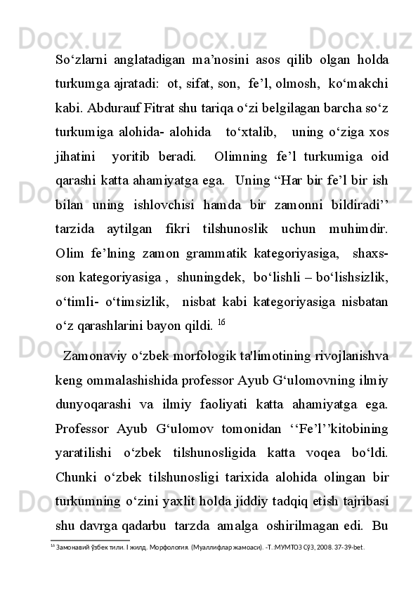 So‘zlarni   anglatadigan   ma’nosini   asos   qilib   olgan   holda
turkumga ajratadi:  ot, sifat, son,  fe’l, olmosh,  ko‘makchi
kabi. Abdurauf Fitrat shu tariqa o‘zi belgilagan barcha so‘z
turkumiga   alohida-   alohida       to‘xtalib,       uning   o‘ziga   xos
jihatini     yoritib   beradi.     Olimning   fe’l   turkumiga   oid
qarashi katta ahamiyatga ega.   Uning “Har bir fe’l bir ish
bilan   uning   ishlovchisi   hamda   bir   zamonni   bildiradi’’
tarzida     aytilgan     fikri     tilshunoslik     uchun     muhimdir.
Olim   fe’lning   zamon   grammatik   kategoriyasiga,     shaxs-
son kategoriyasiga ,  shuningdek,  bo‘lishli – bo‘lishsizlik,
o‘timli-   o‘timsizlik,     nisbat   kabi   kategoriyasiga   nisbatan
o‘z qarashlarini bayon qildi.  16
      Zamonaviy o‘zbek morfologik ta'limotining rivojlanishva
keng ommalashishida professor Ayub G‘ulomovning ilmiy
dunyoqarashi   va   ilmiy   faoliyati   katta   ahamiyatga   ega.
Professor   Ayub   G‘ulomov   tomonidan   ‘‘Fe’l’’kitobining
yaratilishi   o‘zbek   tilshunosligida   katta   voqea   bo‘ldi.
Chunki   o‘zbek   tilshunosligi   tarixida   alohida   olingan   bir
turkumning o‘zini yaxlit holda jiddiy tadqiq etish tajribasi
shu davrga qadarbu  tarzda  amalga  oshirilmagan edi.  Bu
16
 Замонавий ўзбек тили.  I  жилд. Морфология. (Муаллифлар жамоаси). -Т.:МУМТОЗ СўЗ, 2008. 37-39- bet . 