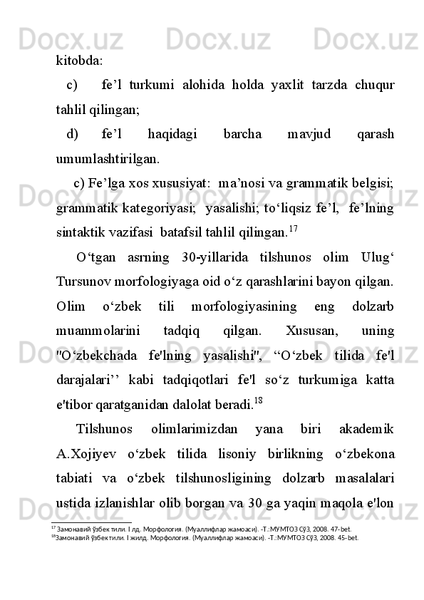 kitobda:
c) fe’l   turkumi   alohida   holda   yaxlit   tarzda   chuqur
tahlil qilingan;
d) fe’l   haqidagi   barcha   mavjud   qarash
umumlashtirilgan.
       c) Fe’lga xos xususiyat:  ma’nosi va grammatik belgisi;
grammatik kategoriyasi;   yasalishi; to‘liqsiz fe’l,   fe’lning
sintaktik vazifasi  batafsil tahlil qilingan. 17
O‘tgan   asrning   30-yillarida   tilshunos   olim   Ulug‘
Tursunov morfologiyaga oid o‘z qarashlarini bayon qilgan.
Olim   o‘zbek   tili   morfologiyasining   eng   dolzarb
muammolarini   tadqiq   qilgan.   Xususan,   uning
''O‘zbekchada   fe'lning   yasalishi'',   “O‘zbek   tilida   fe'l
darajalari’’   kabi   tadqiqotlari   fe'l   so‘z   turkumiga   katta
e'tibor qaratganidan dalolat beradi. 18
Tilshunos   olimlarimizdan   yana   biri   akademik
A.Xojiyev   o‘zbek   tilida   lisoniy   birlikning   o‘zbekona
tabiati   va   o‘zbek   tilshunosligining   dolzarb   masalalari
ustida izlanishlar olib borgan va 30 ga yaqin maqola e'lon
17
 Замонавий ўзбек тили.  I  лд. Морфология. (Муаллифлар жамоаси). -Т.:МУМТОЗ СўЗ, 2008. 47- bet .
18
Замонавий ўзбек тили.  I  жилд. Морфология. (Муаллифлар жамоаси). -Т.:МУМТОЗ СўЗ, 2008. 45- bet . 