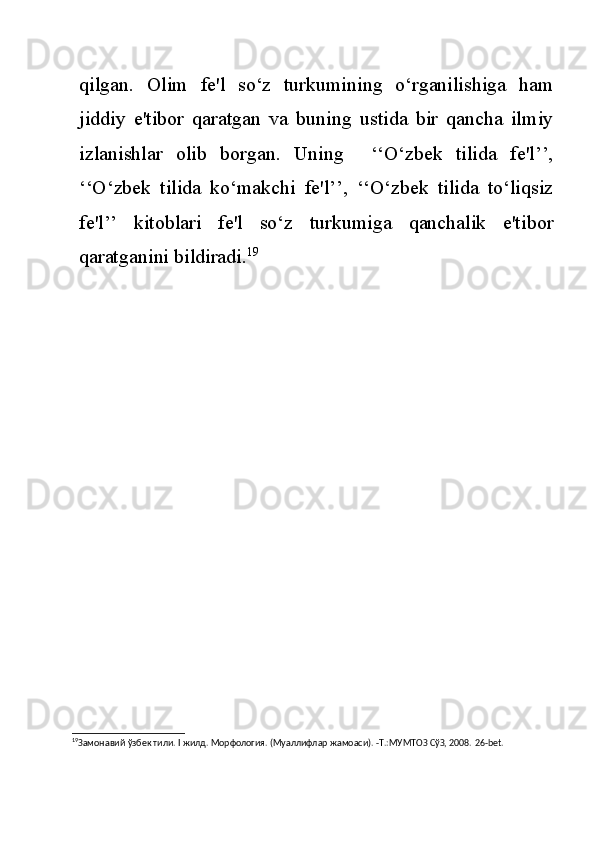 qilgan.   Olim   fe'l   so‘z   turkumining   o‘rganilishiga   ham
jiddiy   e'tibor   qaratgan   va   buning   ustida   bir   qancha   ilmiy
izlanishlar   olib   borgan.   Uning     ‘‘O‘zbek   tilida   fe'l’’,
‘‘O‘zbek   tilida   ko‘makchi   fe'l’’,   ‘‘O‘zbek   tilida   to‘liqsiz
fe'l’’   kitoblari   fe'l   so‘z   turkumiga   qanchalik   e'tibor
qaratganini bildiradi. 19
19
Замонавий ўзбек тили.  I  жилд. Морфология. (Муаллифлар жамоаси). -Т.:МУМТОЗ СўЗ, 2008.  26-bet. 