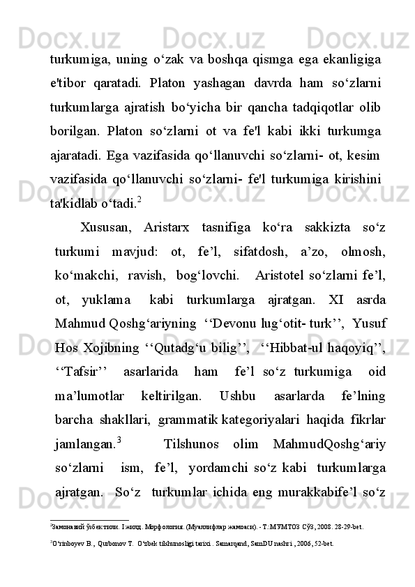 turkumiga,   uning   o‘zak   va   boshqa   qismga   ega   ekanligiga
e'tibor   qaratadi.   Platon   yashagan   davrda   ham   so‘zlarni
turkumlarga   ajratish   bo‘yicha   bir   qancha   tadqiqotlar   olib
borilgan.   Platon   so‘zlarni   ot   va   fe'l   kabi   ikki   turkumga
ajaratadi.  Ega  vazifasida   qo‘llanuvchi  so‘zlarni-   ot,  kesim
vazifasida   qo‘llanuvchi   so‘zlarni-   fe'l   turkumiga   kirishini
ta'kidlab o‘tadi. 2
Xususan,     Aristarx     tasnifiga     ko‘ra     sakkizta     so‘z
turkumi     mavjud:     ot,     fe’l,     sifatdosh,     a’zo,     olmosh,
ko‘makchi,     ravish,     bog‘lovchi.       Aristotel   so‘zlarni   fe’l,
ot,     yuklama       kabi     turkumlarga     ajratgan.     XI     asrda
Mahmud Qoshg‘ariyning  ‘‘Devonu lug‘otit- turk’’,  Yusuf
Hos   Xojibning   ‘‘Qutadg‘u   bilig’’,     ‘‘Hibbat-ul   haqoyiq’’,
‘‘Tafsir’’     asarlarida     ham     fe’l   so‘z   turkumiga     oid
ma’lumotlar     keltirilgan.     Ushbu     asarlarda     fe’lning
barcha  shakllari,  grammatik kategoriyalari  haqida  fikrlar
jamlangan. 3
      Tilshunos   olim   MahmudQoshg‘ariy
so‘zlarni       ism,     fe’l,     yordamchi   so‘z   kabi     turkumlarga
ajratgan.     So‘z     turkumlar   ichida   eng   murakkabife’l   so‘z
2
Замонавий ўзбек тили.  I  жилд. Морфология. (Муаллифлар жамоаси). -Т.:МУМТОЗ СўЗ, 2008.  28-29-bet.
3
O‘rinboyev B.,  Qurbonov T.  O‘zbek tilshunosligi tarixi . Samarqand, SamDU nashri , 2006, 52-bet. 