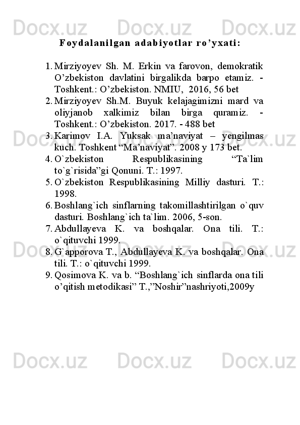 F o y d a l a n i l g a n   a d a b i y o t l a r   r o ’ y x a t i :
1. Mirziyoyev   Sh.   M.   Erkin   va   farovon,   demokratik
O’zbekiston   davlatini   birgalikda   barpo   etamiz.   -
Toshkent.: O’zbekiston.  NMIU,   2016, 56 bet
2. Mirziyoyev   Sh.M.   Buyuk   kelajagimizni   mard   va
oliyjanob   xalkimiz   bilan   birga   quramiz.   -
Toshkent.: O’zbekiston.  2017. - 488 bet
3. Karimov   I.A.   Yuksak   ma’naviyat   –   yengilmas
kuch. Toshkent “Ma’naviyat”. 2008 y 173 bet.
4. O`zbekiston   Respublikasining   “Ta`lim
to`g`risida”gi Qonuni. T.: 1997.
5. O`zbekiston   Respublikasining   Milliy   dasturi.   T.:
1998.
6. Boshlang`ich   sinflarning   takomillashtirilgan   o`quv
dasturi.  Boshlang`ich ta`lim. 2006, 5-son.
7. Abdullayeva   K.   va   boshqalar.   Ona   tili.   T.:
o`qituvchi 1999.
8. G`apporova T., Abdullayeva K. va boshqalar.   Ona
tili. T.: o`qituvchi 1999.
9. Qosimova K. va b. “Boshlang`ich sinflarda ona tili
o’qitish metodikasi” T.,”Noshir”nashriyoti,2009y 