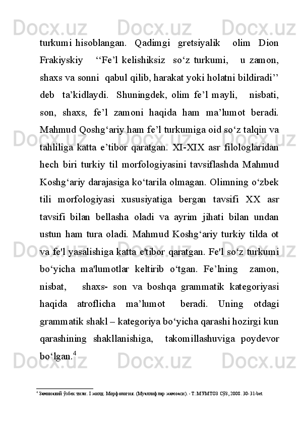 turkumi   hisoblangan.     Qadimgi     gretsiyalik       olim     Dion
Frakiyskiy       ‘‘Fe’l   kelishiksiz     so‘z   turkumi,       u   zamon,
shaxs va sonni  qabul qilib, harakat yoki holatni bildiradi’’
deb     ta’kidlaydi.     Shuningdek,   olim   fe’l   mayli,       nisbati,
son,   shaxs,   fe’l   zamoni   haqida   ham   ma’lumot   beradi.
Mahmud Qoshg‘ariy ham fe’l turkumiga oid so‘z talqin va
tahliliga   katta   e’tibor   qaratgan.   XI-XIX   asr   filologlaridan
hech   biri   turkiy   til   morfologiyasini   tavsiflashda   Mahmud
Koshg‘ariy darajasiga ko‘tarila olmagan. Olimning o‘zbek
tili   morfologiyasi   xususiyatiga   bergan   tavsifi   XX   asr
tavsifi   bilan   bellasha   oladi   va   ayrim   jihati   bilan   undan
ustun   ham   tura   oladi.   Mahmud   Koshg‘ariy   turkiy   tilda   ot
va fe'l yasalishiga katta e'tibor qaratgan. Fe'l so‘z turkumi
bo‘yicha   ma'lumotlar   keltirib   o‘tgan.   Fe’lning     zamon,
nisbat,       shaxs-   son   va   boshqa   grammatik   kategoriyasi
haqida     atroflicha     ma’lumot       beradi.     Uning     otdagi
grammatik shakl – kategoriya bo‘yicha qarashi hozirgi kun
qarashining   shakllanishiga,     takomillashuviga   poydevor
bo‘lgan. 4
4
  Замонавий   ўзбек   тили . I  жилд .  Морфология . ( Муаллифлар   жамоаси ). - Т .: МУМТОЗ   СўЗ , 2008. 30-31-bet 