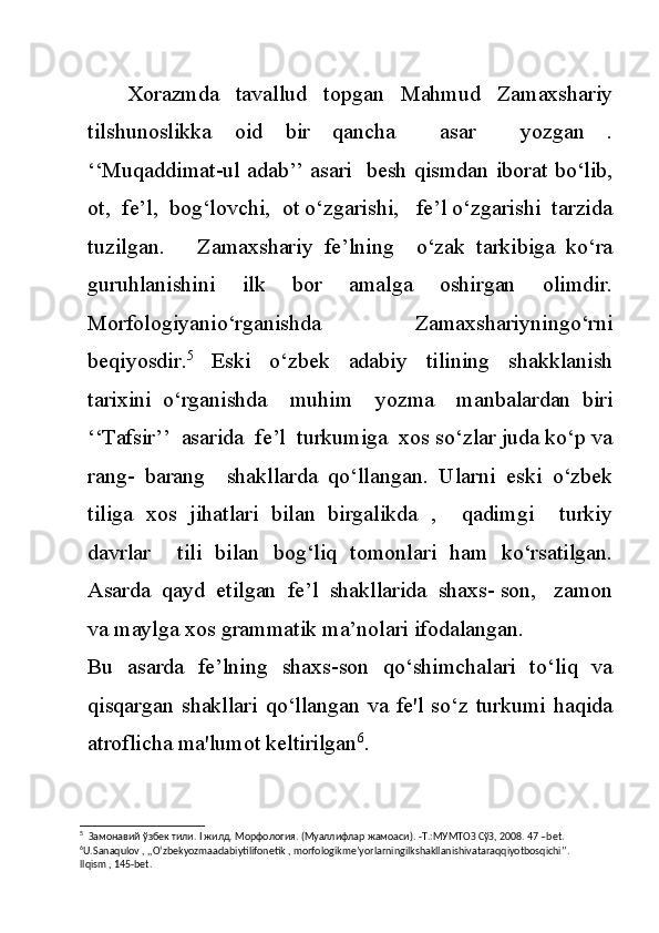 Xorazmda     tavallud     topgan     Mahmud     Zamaxshariy
tilshunoslikka   oid   bir   qancha     asar     yozgan   .
‘‘Muqaddimat-ul adab’’ asari   besh qismdan iborat bo‘lib,
ot,  fe’l,  bog‘lovchi,  ot o‘zgarishi,   fe’l o‘zgarishi  tarzida
tuzilgan.       Zamaxshariy   fe’lning     o‘zak   tarkibiga   ko‘ra
guruhlanishini   ilk   bor   amalga   oshirgan   olimdir.
Morfologiyanio‘rganishda     Zamaxshariyningo‘rni
beqiyosdir. 5
    Eski     o‘zbek     adabiy     tilining     shakklanish
tarixini   o‘rganishda     muhim     yozma     manbalardan   biri
‘‘Tafsir’’  asarida  fe’l  turkumiga  xos so‘zlar juda ko‘p va
rang-   barang     shakllarda   qo‘llangan.   Ularni   eski   o‘zbek
tiliga   xos   jihatlari   bilan   birgalikda   ,     qadimgi     turkiy
davrlar     tili   bilan   bog‘liq   tomonlari   ham   ko‘rsatilgan.
Asarda  qayd  etilgan  fe’l  shakllarida  shaxs- son,   zamon
va maylga xos grammatik ma’nolari ifodalangan. 
Bu   asarda   fe’lning   shaxs-son   qo‘shimchalari   to‘liq   va
qisqargan shakllari  qo‘llangan va  fe'l  so‘z  turkumi  haqida
atroflicha ma'lumot keltirilgan 6
.
5
   Замонавий   ўзбек   тили . I  жилд .  Морфология . ( Муаллифлар   жамоаси ). - Т .: МУМТОЗ   СўЗ , 2008. 47 –bet.
6
U.Sanaqulov , ,,O‘zbekyozmaadabiytilifonetik , morfologikme’yorlarningilkshakllanishivataraqqiyotbosqichi’’. 
llqism , 145-bet. 