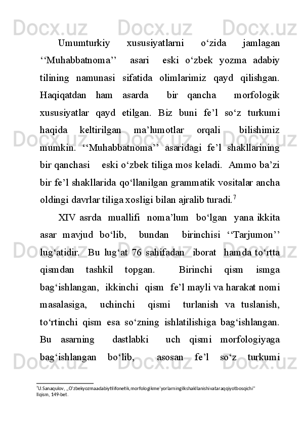 Umumturkiy   xususiyatlarni   o‘zida   jamlagan
‘‘Muhabbatnoma’’     asari     eski   o‘zbek   yozma   adabiy
tilining   namunasi   sifatida   olimlarimiz   qayd   qilishgan.
Haqiqatdan   ham   asarda     bir   qancha     morfologik
xususiyatlar   qayd   etilgan.   Biz   buni   fe’l   so‘z   turkumi
haqida     keltirilgan     ma’lumotlar     orqali       bilishimiz
mumkin.   ‘‘Muhabbatnoma’’   asaridagi   fe’l   shakllarining
bir qanchasi    eski o‘zbek tiliga mos keladi.  Ammo ba’zi
bir fe’l shakllarida qo‘llanilgan grammatik vositalar ancha
oldingi davrlar tiliga xosligi bilan ajralib turadi. 7
XIV   asrda     muallifi     noma’lum     bo‘lgan    yana   ikkita
asar   mavjud   bo‘lib,     bundan     birinchisi   ‘‘Tarjumon’’
lug‘atidir.     Bu   lug‘at   76   sahifadan     iborat     hamda   to‘rtta
qismdan   tashkil   topgan.     Birinchi   qism   ismga
bag‘ishlangan,   ikkinchi   qism   fe’l mayli va harakat nomi
masalasiga,     uchinchi     qismi     turlanish   va   tuslanish,
to‘rtinchi   qism   esa   so‘zning   ishlatilishiga   bag‘ishlangan.
Bu   asarning     dastlabki     uch   qismi   morfologiyaga
bag‘ishlangan   bo‘lib,     asosan   fe’l   so‘z   turkumi
7
U.Sanaqulov, ,,O‘zbekyozmaadabiytilifonetik,morfologikme’yorlarningilkshakllanishivataraqqiyotbosqichi’’ 
llqism, 149-bet. 