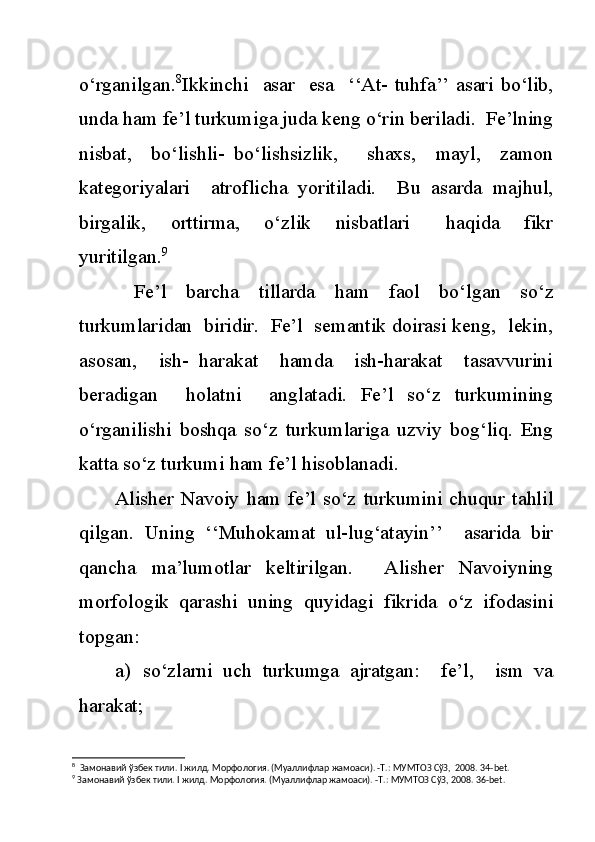 o‘rganilgan. 8
Ikkinchi    asar    esa   ‘‘At-  tuhfa’’ asari bo‘lib,
unda ham fe’l turkumiga juda keng o‘rin beriladi.  Fe’lning
nisbat,     bo‘lishli-   bo‘lishsizlik,       shaxs,     mayl,     zamon
kategoriyalari     atroflicha   yoritiladi.     Bu   asarda   majhul,
birgalik,     orttirma,     o‘zlik     nisbatlari       haqida     fikr
yuritilgan. 9
  Fe’l   barcha   tillarda   ham   faol   bo‘lgan   so‘z
turkumlaridan  biridir.  Fe’l  semantik doirasi keng,  lekin,
asosan,     ish-   harakat     hamda     ish-harakat     tasavvurini
beradigan     holatni     anglatadi.   Fe’l   so‘z   turkumining
o‘rganilishi   boshqa   so‘z   turkumlariga   uzviy   bog‘liq.   Eng
katta so‘z turkumi ham fe’l hisoblanadi.
Alisher   Navoiy   ham   fe’l   so‘z   turkumini   chuqur   tahlil
qilgan.   Uning   ‘‘Muhokamat   ul-lug‘atayin’’     asarida   bir
qancha   ma’lumotlar   keltirilgan.     Alisher   Navoiyning
morfologik   qarashi   uning   quyidagi   fikrida   o‘z   ifodasini
topgan:
a) so‘zlarni   uch   turkumga   ajratgan:     fe’l,     ism   va
harakat;
8
  Замонавий ўзбек тили.  I  жилд. Морфология. (Муаллифлар жамоаси). -Т.: МУМТОЗ СўЗ,  2008. 34- bet .
9
 Замонавий ўзбек тили.  I  жилд. Морфология. (Муаллифлар жамоаси). -Т.: МУМТОЗ СўЗ, 2008. 36- bet . 