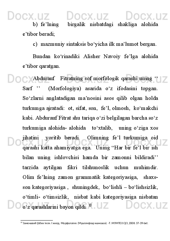 b) fe’lning     birgalik   nisbatdagi   shakliga   alohida
e’tibor beradi;
c) mazmuniy sintaksis bo‘yicha ilk ma’lumot bergan.
Bundan   ko‘rinadiki   Alisher   Navoiy   fe’lga   alohida
e’tibor qaratgan.
Abdurauf     Fitratning sof morfologik qarashi uning ‘‘
Sarf   ’’     (Morfologiya)   asarida   o‘z   ifodasini   topgan.
So‘zlarni   anglatadigan   ma’nosini   asos   qilib   olgan   holda
turkumga ajratadi:  ot, sifat, son,  fe’l, olmosh,  ko‘makchi
kabi. Abdurauf Fitrat shu tariqa o‘zi belgilagan barcha so‘z
turkumiga   alohida-   alohida       to‘xtalib,       uning   o‘ziga   xos
jihatini     yoritib   beradi.     Olimning   fe’l   turkumiga   oid
qarashi katta ahamiyatga ega.   Uning “Har bir fe’l bir ish
bilan   uning   ishlovchisi   hamda   bir   zamonni   bildiradi’’
tarzida     aytilgan     fikri     tilshunoslik     uchun     muhimdir.
Olim   fe’lning   zamon   grammatik   kategoriyasiga,     shaxs-
son kategoriyasiga ,  shuningdek,  bo‘lishli – bo‘lishsizlik,
o‘timli-   o‘timsizlik,     nisbat   kabi   kategoriyasiga   nisbatan
o‘z qarashlarini bayon qildi.  10
10
 Замонавий ўзбек тили.  I  жилд. Морфология. (Муаллифлар жамоаси). -Т.:МУМТОЗ СўЗ, 2008. 37-39- bet . 