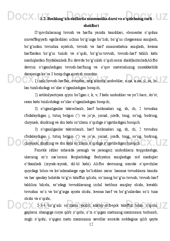 1.2. Boshlang‘ich sinflarda matematika darsi va o‘qitishning turli
shakllari
O‘quvchilarning   tovush   va   harfni   yaxshi   tanishlari,   elementar   o‘qishni
muvaffaqiyatli  egallashlari  uchun  bo‘g‘inga bo‘lish,  bo‘g‘in chegarasini   aniqlash,
bo‘g‘indan   tovushni   ajratish,   tovush   va   harf   munosabatini   aniqlash,   kesma
harflardan   bo‘g‘in   tuzish   va   o‘qish,   bo‘g‘in-tovush,   tovush-harf   tahlili   kabi
mashqlardan foydalaniladi.Bu davrda bo‘g‘inlab o‘qish asosi shakllantiriladiAlifbo
davrini   o‘rganiladigan   tovush-harfning   va   o‘quv   materialining   murakkablik
darajasiga ko‘ra 3 bosqichga ajratish mumkin:
1) unli tovush-harflar, ovozdor, sirg‘aluvchi undoshlar, o-na, a-na, il, in, bi-
lan tuzilishidagi so‘zlar o‘rganiladigan bosqich;
2) artikulyastiyasi qiyin bo‘lgan r, k, v, f kabi undoshlar va yo‘l-bars, do‘st,
rasm kabi tuzilishdagi so‘zlar o‘rganiladigan bosqich;
3)   o‘rganilganlar   takrorlanib,   harf   birikmalari   ng,   sh,   ch,   2   tovushni
ifodalaydigan   j,   tutuq   belgisi   (’)   va   jo‘ja,   jurnal,   jirafa,   tong,   so‘ng,   bodring,
choynak, shudring va shu kabi so‘zlarni o‘qishga o‘rgatiladigan bosqich.
3)   o‘rganilganlar   takrorlanib,   harf   birikmalari   ng,   sh,   ch,   2   tovushni
ifodalaydigan   j,   tutuq   belgisi   (’)   va   jo‘ja,   jurnal,   jirafa,   tong,   so‘ng,   bodring,
choynak, shudring va shu kabi so‘zlarni o‘qishga o‘rgatiladigan bosqich.
Fonetik   ishlar   sohasida   jarangli   va   jarangsiz   undoshlarni   taqqoslashga,
ularning   so‘z   ma’nosini   farqlashdagi   faoliyatini   aniqlashga   oid   mashqlar
o‘tkaziladi   (ziyrak-siyrak,   dil-til   kabi)   Alifbo   davrining   oxirida   o‘quvchilar
quyidagi bilim  va ko‘nikmalarga ega bo‘lishlari  zarur: hamma tovushlarni tanishi
va har qanday holatda to‘g‘ri talaffuz qilishi; so‘zning bo‘g‘in-tovush, tovush-harf
tahlilini   bilishi,   so‘zdagi   tovushlarning   izchil   tartibini   aniqlay   olishi,   kerakli
tovushni   so‘z   va   bo‘g‘inga   ajrata   olishi;   kesma   harf   va   bo‘g‘inlardan   so‘z   tuza
olishi va o‘qishi;
  2-3-4   bo‘g‘inli   so‘zlarni   yaxlit,   adabiy-orfoepik   talaffuz   bilan   o‘qishi;
gaplarni ohangiga rioya qilib o‘qishi; o‘zi o‘qigan matnning mazmunini tushunib,
ongli   o‘qishi;   o‘qigan   matn   mazmunini   savollar   asosida   soddagina   qilib   qayta
12 