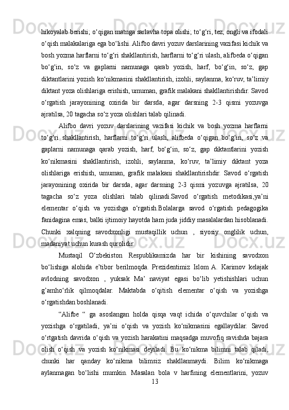hikoyalab berishi; o‘qigan matnga sarlavha topa olishi; to‘g‘ri, tez, ongli va ifodali
o‘qish malakalariga ega bo‘lishi. Alifbo davri yozuv darslarining vazifasi kichik va
bosh yozma harflarni to‘g‘ri shakllantirish, harflarni to‘g‘ri ulash, alifbeda o‘qigan
bo‘g‘in,   so‘z   va   gaplarni   namunaga   qarab   yozish,   harf,   bo‘g‘in,   so‘z,   gap
diktantlarini  yozish ko‘nikmasini  shakllantirish, izohli, saylanma, ko‘ruv, ta’limiy
diktant yoza olishlariga erishish, umuman, grafik malakani shakllantirishdir. Savod
o‘rgatish   jarayonining   oxirida   bir   darsda,   agar   darsning   2-3   qismi   yozuvga
ajratilsa, 20 tagacha so‘z yoza olishlari talab qilinadi. 
Alifbo   davri   yozuv   darslarining   vazifasi   kichik   va   bosh   yozma   harflarni
to‘g‘ri   shakllantirish,   harflarni   to‘g‘ri   ulash,   alifbeda   o‘qigan   bo‘g‘in,   so‘z   va
gaplarni   namunaga   qarab   yozish,   harf,   bo‘g‘in,   so‘z,   gap   diktantlarini   yozish
ko‘nikmasini   shakllantirish,   izohli,   saylanma,   ko‘ruv,   ta’limiy   diktant   yoza
olishlariga   erishish,   umuman,   grafik   malakani   shakllantirishdir.   Savod   o‘rgatish
jarayonining   oxirida   bir   darsda,   agar   darsning   2-3   qismi   yozuvga   ajratilsa,   20
tagacha   so‘z   yoza   olishlari   talab   qilinadi.Savod   o‘rgatish   metodikasi,ya’ni
elementar   o‘qish   va   yozishga   o‘rgatish.Bolalarga   savod   o‘rgatish   pedagogika
fanidagina emas, balki ijtimoiy hayotda ham juda jiddiy masalalardan hisoblanadi.
Chunki   xalqning   savodxonligi   mustaqillik   uchun   ,   siyosiy   onglilik   uchun,
madaniyat uchun kurash qurolidir. 
Mustaqil   O‘zbekiston   Respublikamizda   har   bir   kishining   savodxon
bo‘lishiga   alohida   e’tibor   berilmoqda.   Prezidentimiz   Islom   A.   Karimov   kelajak
avlodning   savodxon   ,   yuksak   Ma’   naviyat   egasi   bo‘lib   yetishishlari   uchun
g’amho‘rlik   qilmoqdalar.   Maktabda   o‘qitish   elementar   o‘qish   va   yozishga
o‘rgatishdan boshlanadi. 
“Alifbe   “   ga   asoslangan   holda   qisqa   vaqt   ichida   o‘quvchilar   o‘qish   va
yozishga   o‘rgatiladi,   ya’ni   o‘qish   va   yozish   ko‘nikmasini   egallaydilar.   Savod
o‘rtgatish   davrida   o‘qish   va   yozish   harakatini   maqsadga   muvofiq   ravishda   bajara
olish   o‘qish   va   yozish   ko‘nikmasi   deyiladi.   Bu   ko‘nikma   bilimni   talab   qiladi,
chunki   har   qanday   ko‘nikma   bilimsiz   shakllanmaydi.   Bilim   ko‘nikmaga
aylanmagan   bo‘lishi   mumkin.   Masalan   bola   v   harfining   elementlarini,   yozuv
13 