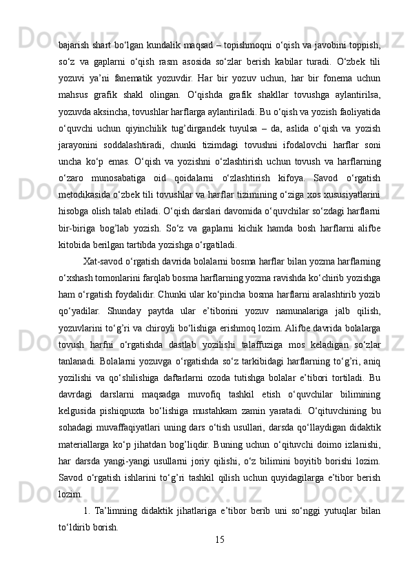 bajarish shart bo‘lgan kundalik maqsad – topishmoqni o‘qish va javobini toppish,
so‘z   va   gaplarni   o‘qish   rasm   asosida   so‘zlar   berish   kabilar   turadi.   O‘zbek   tili
yozuvi   ya’ni   fanematik   yozuvdir.   Har   bir   yozuv   uchun,   har   bir   fonema   uchun
mahsus   grafik   shakl   olingan.   O‘qishda   grafik   shakllar   tovushga   aylantirilsa,
yozuvda aksincha, tovushlar harflarga aylantiriladi. Bu o‘qish va yozish faoliyatida
o‘quvchi   uchun   qiyinchilik   tug’dirgandek   tuyulsa   –   da,   aslida   o‘qish   va   yozish
jarayonini   soddalashtiradi,   chunki   tizimdagi   tovushni   ifodalovchi   harflar   soni
uncha   ko‘p   emas.   O‘qish   va   yozishni   o‘zlashtirish   uchun   tovush   va   harflarning
o‘zaro   munosabatiga   oid   qoidalarni   o‘zlashtirish   kifoya.   Savod   o‘rgatish
metodikasida o‘zbek tili tovushlar va harflar tizimining o‘ziga xos xususiyatlarini
hisobga olish talab etiladi. O‘qish darslari davomida o‘quvchilar so‘zdagi harflarni
bir-biriga   bog’lab   yozish.   So‘z   va   gaplarni   kichik   hamda   bosh   harflarni   alifbe
kitobida berilgan tartibda yozishga o‘rgatiladi. 
Xat-savod o‘rgatish davrida bolalarni bosma harflar bilan yozma harflarning
o‘xshash tomonlarini farqlab bosma harflarning yozma ravishda ko‘chirib yozishga
ham o‘rgatish foydalidir. Chunki ular ko‘pincha bosma harflarni aralashtirib yozib
qo‘yadilar.   Shunday   paytda   ular   e’tiborini   yozuv   namunalariga   jalb   qilish,
yozuvlarini to‘g’ri va chiroyli bo‘lishiga erishmoq lozim. Alifbe davrida bolalarga
tovush   harfni   o‘rgatishda   dastlab   yozilishi   talaffuziga   mos   keladigan   so‘zlar
tanlanadi.   Bolalarni   yozuvga   o‘rgatishda   so‘z   tarkibidagi   harflarning   to‘g’ri,   aniq
yozilishi   va   qo‘shilishiga   daftarlarni   ozoda   tutishga   bolalar   e’tibori   tortiladi.   Bu
davrdagi   darslarni   maqsadga   muvofiq   tashkil   etish   o‘quvchilar   bilimining
kelgusida   pishiqpuxta   bo‘lishiga   mustahkam   zamin   yaratadi.   O‘qituvchining   bu
sohadagi  muvaffaqiyatlari  uning dars o‘tish usullari, darsda  qo‘llaydigan didaktik
materiallarga   ko‘p   jihatdan   bog’liqdir.   Buning   uchun   o‘qituvchi   doimo   izlanishi,
har   darsda   yangi-yangi   usullarni   joriy   qilishi,   o‘z   bilimini   boyitib   borishi   lozim.
Savod   o‘rgatish   ishlarini   to‘g’ri   tashkil   qilish   uchun   quyidagilarga   e’tibor   berish
lozim.
1.   Ta’limning   didaktik   jihatlariga   e’tibor   berib   uni   so‘nggi   yutuqlar   bilan
to‘ldirib borish.
15 