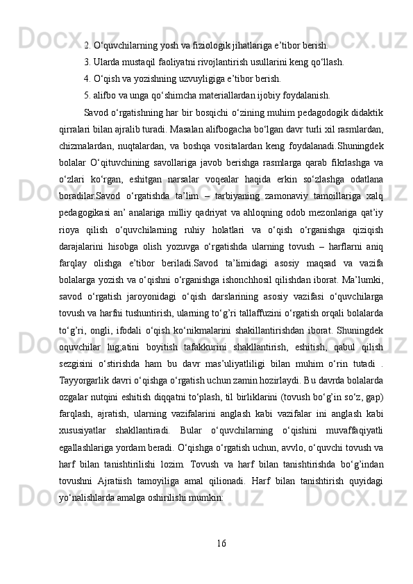 2. O‘quvchilarning yosh va fiziologik jihatlariga e’tibor berish.
3. Ularda mustaqil faoliyatni rivojlantirish usullarini keng qo‘llash.
4. O‘qish va yozishning uzvuyligiga e’tibor berish.
5. alifbo va unga qo‘shimcha materiallardan ijobiy foydalanish.
Savod o‘rgatishning har bir bosqichi o‘zining muhim pedagodogik didaktik
qirralari bilan ajralib turadi. Masalan alifbogacha bo‘lgan davr turli xil rasmlardan,
chizmalardan,   nuqtalardan,   va   boshqa   vositalardan   keng   foydalanadi.Shuningdek
bolalar   O‘qituvchining   savollariga   javob   berishga   rasmlarga   qarab   fikrlashga   va
o‘zlari   ko‘rgan,   eshitgan   narsalar   voqealar   haqida   erkin   so‘zlashga   odatlana
boradilar.Savod   o‘rgatishda   ta’lim   –   tarbiyaning   zamonaviy   tamoillariga   xalq
pedagogikasi   an’  analariga   milliy   qadriyat   va   ahloqning   odob   mezonlariga   qat’iy
rioya   qilish   o‘quvchilarning   ruhiy   holatlari   va   o‘qish   o‘rganishga   qiziqish
darajalarini   hisobga   olish   yozuvga   o‘rgatishda   ularning   tovush   –   harflarni   aniq
farqlay   olishga   e’tibor   beriladi.Savod   ta’limidagi   asosiy   maqsad   va   vazifa
bolalarga yozish va o‘qishni o‘rganishga ishonchhosil qilishdan iborat. Ma’lumki,
savod   o‘rgatish   jaroyonidagi   o‘qish   darslarining   asosiy   vazifasi   o‘quvchilarga
tovush va harfni tushuntirish, ularning to‘g’ri tallaffuzini o‘rgatish orqali bolalarda
to‘g’ri,   ongli,   ifodali   o‘qish   ko‘nikmalarini   shakillantirishdan   iborat.   Shuningdek
oquvchilar   lug;atini   boyitish   tafakkurini   shakllantirish,   eshitish,   qabul   qilish
sezgisini   o‘stirishda   ham   bu   davr   mas’uliyatliligi   bilan   muhim   o‘rin   tutadi   .
Tayyorgarlik davri o‘qishga o‘rgatish uchun zamin hozirlaydi. Bu davrda bolalarda
ozgalar nutqini eshitish diqqatni to‘plash, til birliklarini (tovush bo‘g’in so‘z, gap)
farqlash,   ajratish,   ularning   vazifalarini   anglash   kabi   vazifalar   ini   anglash   kabi
xususiyatlar   shakllantiradi.   Bular   o‘quvchilarning   o‘qishini   muvaffaqiyatli
egallashlariga yordam beradi. O‘qishga o‘rgatish uchun, avvlo, o‘quvchi tovush va
harf   bilan   tanishtirilishi   lozim.   Tovush   va   harf   bilan   tanishtirishda   bo‘g’indan
tovushni   Ajratiish   tamoyiliga   amal   qilionadi.   Harf   bilan   tanishtirish   quyidagi
yo‘nalishlarda amalga oshirilishi mumkin:
16 
