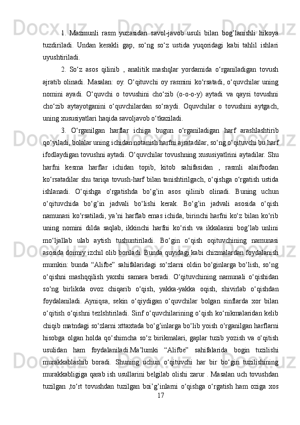 1.   Mazmunli   rasm   yuzasidan   savol-javob   usuli   bilan   bog’lanishli   hikoya
tuzdiriladi.   Undan   kerakli   gap,   so‘ng   so‘z   ustida   yuqoridagi   kabi   tahlil   ishlari
uyushtiriladi.
2.   So‘z   asos   qilinib   ,   analitik   mashqlar   yordamida   o‘rganiladigan   tovush
ajratib   olinadi.   Masalan:   oy.   O‘qituvchi   oy   rasmini   ko‘rsatadi,   o‘quvchilar   uning
nomini   ayadi.   O‘quvchi   o   tovushini   cho‘zib   (o-o-o-y)   aytadi   va   qaysi   tovushni
cho‘zib   aytayotganini   o‘quvchilardan   so‘raydi.   Oquvchilar   o   tovushini   aytgach,
uning xususiyatlari haqida savoljavob o‘tkaziladi.
3.   O‘rganilgan   harflar   ichiga   bugun   o‘rganiladigan   harf   arashlashtirib
qo‘yiladi, bolalar uning ichidan notanish harfni ajratadilar, so‘ng o‘qituvchi bu harf
ifodlaydigan tovushni aytadi. O‘quvchilar tovushning xususiyatlrini aytadilar. Shu
harfni   kesma   harflar   ichidan   topib,   kitob   sahifasidan   ,   rasmli   alaifbodan
ko‘rsatadilar  shu tariqa tovush-harf bilan tanishtirilgach, o‘qishga o‘rgatish ustida
ishlanadi.   O‘qishga   o‘rgatishda   bo‘g’in   asos   qilinib   olinadi.   Buning   uchun
o‘qituvchida   bo‘g’in   jadvali   bo‘lishi   kerak.   Bo‘g’in   jadvali   asosida   o‘qish
namunasi ko‘rsatiladi, ya’ni harflab emas ichida, birinchi harfni ko‘z bilan ko‘rib
uning   nomini   dilda   saqlab,   ikkinchi   harfni   ko‘rish   va   ikkalasini   bog’lab   unlini
mo‘ljallab   ulab   aytish   tushuntiriladi.   Bo‘gin   o‘qish   oqituvchining   namunasi
asosida doimiy izchil olib boriladi. Bunda quyidagi kabi chizmalardan foydalanish
mumkin:   bunda   “Alifbe”   sahifalaridagi   so‘zlarni   oldin   bo‘ginlarga   bo‘lish,   so‘ng
o‘qishni   mashqqilish   yaxshi   samara   beradi.   O‘qituvchining   namunali   o‘qishidan
so‘ng   birlikda   ovoz   chiqarib   o‘qish,   yakka-yakka   oqish,   shivirlab   o‘qishdan
foydalaniladi.   Ayniqsa,   sekin   o‘qiydigan   o‘quvchilar   bolgan   sinflarda   xor   bilan
o‘qitish o‘qishni tezlshtiriladi. Sinf o‘quvchilarining o‘qish ko‘nikmalaridan kelib
chiqib matndagi so‘zlarni xttaxtada bo‘g’inlarga bo‘lib yoish o‘rganilgan harflarni
hisobga   olgan   holda   qo‘shimcha   so‘z   birikmalari,   gaplar   tuzib   yozish   va   o‘qitish
usulidan   ham   foydalaniladi.Ma’lumki   “Alifbe”   sahifalarida   bogin   tuzilishi
murakkablashib   boradi.   Shuning   uchun   o‘qituvchi   har   bir   bo‘gin   tuzilishining
murakkabligiga qarab ish usullarini belgilab olishi zarur . Masalan uch tovushdan
tuzilgan   ,to‘rt   tovushdan   tuzilgan   boi’g’inlarni   o‘qishga   o‘rgatish   ham   oziga   xos
17 