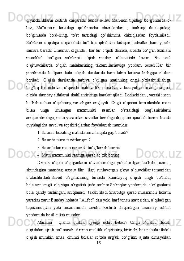 qiyinchiliklarni   keltirib   chiqaradi.   bunda   o-lov,   Man-non   tipidagi   bo‘g’inlarda   o-
lov,   Ma”n-no:n   tarzidagi   qo‘shimcha   chiziqlardan   ,   bodring   do‘sttipidagi
bo‘ginlarda   bo:d-ri:ng,   to‘rt   tarzidagi   qo‘shimcha   chiziqlardan   foydalniladi.
So‘zlarni   o‘qishga   o‘rgatishda   bo‘lib   o‘qitishdan   tashqari   jadvallar   ham   yaxshi
samara beradi: Umuman olganda , har bir o‘qish darsida, albatta bo‘g’in tuzilishi
murakkab   bo‘lgan   so‘zlarni   o‘qish   mashqi   o‘tkazilishi   lozim.   Bu   usul
o‘qituvchilarda   o‘qish   malakasining   takomillashuviga   yordam   beradi.Har   bir
piredmetda   bo‘lgani   kabi   o‘qish   darslarida   ham   talim   tarbiya   birligiga   e’tibor
beriladi.   O‘qish   darslarida   tarbiya   o‘qilgan   matinning   ongli   o‘zlashtirilishiga
bog’liq. Birinchidan, o‘quvchi matnda fikr nima haqda borayotganini anglasagina,
o‘zida shunday sifatlarni shakllantirishga harakat qiladi. Ikkinchidan , yaxshi inson
bo‘lish   uchun   o‘qishning   zarurligini   anglaydi.   Ongli   o‘qishni   taminlashda   matn
bilan   unga   ishlangan   mazmunlui   rasmlar   o‘rtasidagi   bog’lanishlarni
aniqlashtirishga, matn yuzasidan savollar berishga diqqatini qaratish lozim. bunda
quyidagicha savol va topshiriqlardan foydalanish mumkin:
1. Rasmni kuzating matnda nima haqida gap boradi?
2. Rasmda nima tasvirlangan ?
3. Rasm bilan matn norasida bo‘g’lanish bormi?
4. Matn mazmunini rasmga qarab so‘zlb bering.
Demak   o‘qish   o‘qilganlarni   o‘zlashtirishga   yo‘naltirilgan   bo‘lishi   lozim   ,
shundagina  matndagi  asosiy  fikr  , ilgri  surilayotgan g’oya o‘quvchilar  tomonidan
o‘zlashtiriladi.Savod   o‘rgatishning   birinchi   kunidayoq   o‘qish   ongli   bo‘lishi,
bolalarni   ongli   o‘qishga   o‘rgatish   juda   muhim.So‘roqlar   yordamida   o‘qilganlarni
bola   qandy   tushingani   aniqlanadi,   tekshiriladi.Sharoitga   qarab   muammoli   holatni
yaratish zarur.Bunday holatda “Alifbe” dan yoki harf terish matosidan, o‘qiladigan
topishmoqdan   yoki   muammmoli   savolni   keltirib   chiqardigan   taxminiy   suhbat
yordamida hosil qilish mumkin.
Masalan   :   Qishda   qushlar   qyerga   uchib   ketadi?   Ongli   o‘qishni   ifodali
o‘qishdan   ajrtib   bo‘lmaydi.  Ammo   analitik   o‘qishning   birinchi   bosqichida   ifodali
o‘qish   mumkin   emas,   chunki   bolalar   so‘zda   urg’uli   bo‘g’inni   ajrata   olmaydilar,
18 