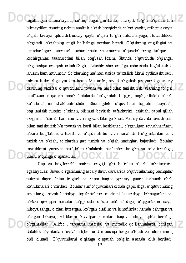 tugallangan   intonatsiyani,   so‘roq   ohgangini   hatto,   orfaepik   to‘g’ri   o‘qishni   hm
bilmaydilar. shuning uchun analitik o‘qish bosqichida so‘zni yaxlit, orfoepik qayta
o‘qish   tavsiya   qilinadi.Bunday   qayta   o‘qish   to‘g’ri   intonatsiyaga,   ifodalilikkka
o‘rgatadi,   o‘qishning   ongli   bo‘lishiga   yordam   beradi.   O‘qishning   ongliligini   va
tasirchanligini   taminlash   uchun   matn   mazmunini   o‘quvchilarning   ko‘rgan   –
kechirganlari   taassurotlari   bilan   bog’lash   lozim.   Shunda   o‘quvchida   o‘qishga,
o‘rganishga   qiziqish   ortadi.Ongli   o‘zlashtirishni   amalga   oshirishda   lug’at   ustida
ishlash ham muhimdir. So‘zlarning ma’nosi ustida to‘xtalish fikrni oydinlashtiradi,
mtinni   tushinishga   yordam   beradi.Ma'lumki,   savod   o‘rgatish   jarayonidagi   asosiy
davrning   vazifasi   o‘quvchilarni   tovush   va   harf   bilan   tanishtirish,   ularning   to‘g`ri
talaffuzini   o‘rgatish   orqali   bolalarda   bo‘g„inlab   to‘g„ri,   ongli,   ifodali   o‘qish
ko‘nikmalarini   shakllantirishdir.   Shuningdek,   o‘quvchilar   lug`atini   boyitish,
bog`lanishli   nutqini   o‘stirish,   bilimini   boyitish,   tafakkurini,   eshitish,   qabul   qilish
sezgisini o‘stirish ham shu davrning vazifalariga kiradi.Asosiy davrda tovush-harf
bilan tanishtirish Nn tovush va harfi bilan boshlanadi, o‘rganilgan tovushharflarni
o‘zaro   bog`lab   so‘z   tuzish   va   o‘qish   alifbo   davri   sanaladi.   Bo‘g„inlardan   so‘z
tuzish   va   o‘qish,   so‘zlardan   gap   tuzish   va   o‘qish   mashqlari   bajariladi.   Bolalar
tovushlarni   yozuvda   harf   bilan   ifodalash,   harflardan   bo‘g‘in   va   so‘z   tuzishga,
ularni o‘qishga o‘rganadilar.
Gap   va   bog`lanishli   matnni   ongli,to‘g‘ri   bo‘inlab   o‘qish   ko‘nikmasini
egallaydilar. Savod o‘rgatishning asosiy davri darslarida o‘quvchilarning boshqalar
nutqini   diqqat   bilan   tinglash   va   nima   haqida   gapirayotganini   tushunib   olish
ko‘nikmalari o‘stiriladi. Bolalar sinf o‘quvchilari oldida gapirishga, o‘qituvchining
savollariga   javob   berishga,   topshiriqlarni   mustaqil   bajarishga,   bilmaganlari   va
o‘zlari   qiziqqan   narsalar   to‘g„risida   so‘rab   bilib   olishga,   o‘qiganlarini   qayta
hikoyalashga, o‘zlari kuzatgan, ko‘rgan diafilm va kinofilmlar hamda eshitgan va
o‘qigan   hikoya,   ertaklarini   kuzatgan   rasmlari   haqida   hikoya   qilib   berishga
o‘rganadilar.   “Alifbe”,   tarqatma   material   va   metodik   qo‘llanmalarda   berilgan
didaktik   o‘yinlardan   foydalanib,bir   turidan   boshqa   turiga   o‘tiladi   va   toliqishining
oldi   olinadi.   O‘quvchilarni   o‘qishga   o‘rgatish   bo‘g’in   asosida   olib   boriladi.
19 