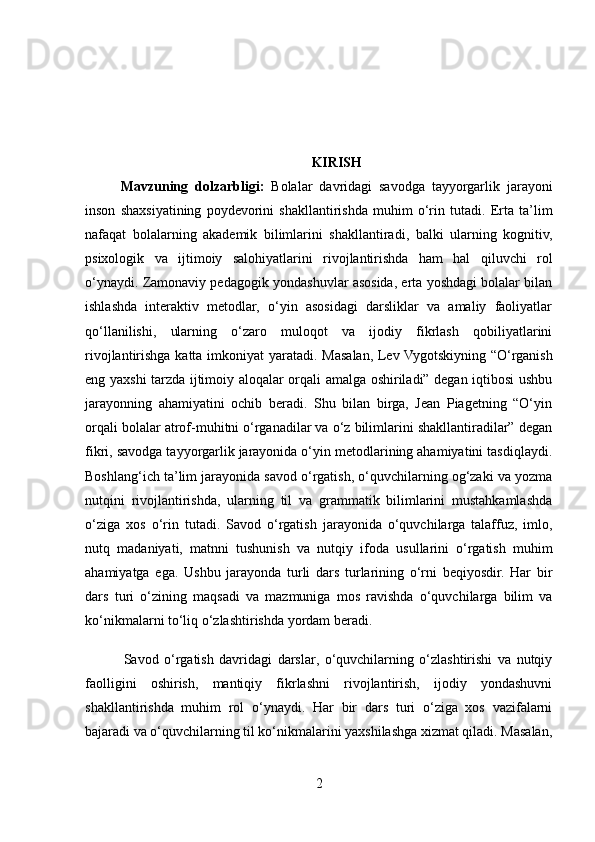 KIRISH
Mavzuning   dolzarbligi:   Bolalar   davridagi   savodga   tayyorgarlik   jarayoni
inson   shaxsiyatining   poydevorini   shakllantirishda   muhim   o‘rin   tutadi.   Erta   ta’lim
nafaqat   bolalarning   akademik   bilimlarini   shakllantiradi,   balki   ularning   kognitiv,
psixologik   va   ijtimoiy   salohiyatlarini   rivojlantirishda   ham   hal   qiluvchi   rol
o‘ynaydi. Zamonaviy pedagogik yondashuvlar asosida, erta yoshdagi bolalar bilan
ishlashda   interaktiv   metodlar,   o‘yin   asosidagi   darsliklar   va   amaliy   faoliyatlar
qo‘llanilishi,   ularning   o‘zaro   muloqot   va   ijodiy   fikrlash   qobiliyatlarini
rivojlantirishga katta imkoniyat  yaratadi. Masalan, Lev Vygotskiyning “O‘rganish
eng yaxshi tarzda ijtimoiy aloqalar orqali amalga oshiriladi” degan iqtibosi ushbu
jarayonning   ahamiyatini   ochib   beradi.   Shu   bilan   birga,   Jean   Piagetning   “O‘yin
orqali bolalar atrof-muhitni o‘rganadilar va o‘z bilimlarini shakllantiradilar” degan
fikri, savodga tayyorgarlik jarayonida o‘yin metodlarining ahamiyatini tasdiqlaydi.
Boshlang‘ich ta’lim jarayonida savod o‘rgatish, o‘quvchilarning og‘zaki va yozma
nutqini   rivojlantirishda,   ularning   til   va   grammatik   bilimlarini   mustahkamlashda
o‘ziga   xos   o‘rin   tutadi.   Savod   o‘rgatish   jarayonida   o‘quvchilarga   talaffuz,   imlo,
nutq   madaniyati,   matnni   tushunish   va   nutqiy   ifoda   usullarini   o‘rgatish   muhim
ahamiyatga   ega.   Ushbu   jarayonda   turli   dars   turlarining   o‘rni   beqiyosdir.   Har   bir
dars   turi   o‘zining   maqsadi   va   mazmuniga   mos   ravishda   o‘quvchilarga   bilim   va
ko‘nikmalarni to‘liq o‘zlashtirishda yordam beradi.
              Savod   o‘rgatish   davridagi   darslar,   o‘quvchilarning   o‘zlashtirishi   va   nutqiy
faolligini   oshirish,   mantiqiy   fikrlashni   rivojlantirish,   ijodiy   yondashuvni
shakllantirishda   muhim   rol   o‘ynaydi.   Har   bir   dars   turi   o‘ziga   xos   vazifalarni
bajaradi va o‘quvchilarning til ko‘nikmalarini yaxshilashga xizmat qiladi. Masalan,
2 