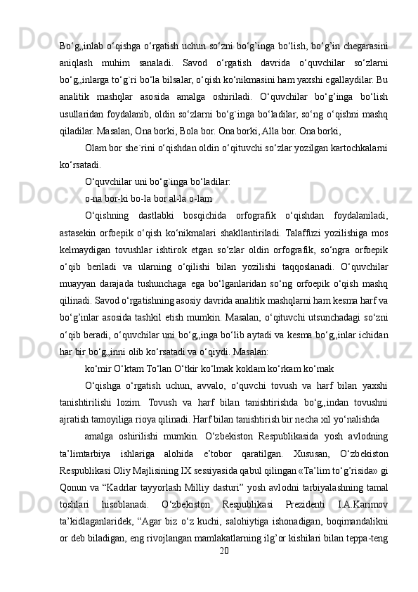 Bo‘g„inlab o‘qishga o‘rgatish uchun so‘zni  bo‘g’inga bo‘lish, bo‘g’in chegarasini
aniqlash   muhim   sanaladi.   Savod   o‘rgatish   davrida   o‘quvchilar   so‘zlarni
bo‘g„inlarga to‘g`ri bo‘la bilsalar, o‘qish ko‘nikmasini ham yaxshi egallaydilar. Bu
analitik   mashqlar   asosida   amalga   oshiriladi.   O‘quvchilar   bo‘g’inga   bo‘lish
usullaridan foydalanib, oldin so‘zlarni bo‘g`inga bo‘ladilar, so‘ng o‘qishni  mashq
qiladilar. Masalan, Ona borki, Bola bor. Ona borki, Alla bor. Ona borki,
Olam bor she`rini o‘qishdan oldin o‘qituvchi so‘zlar yozilgan kartochkalarni
ko‘rsatadi.
O‘quvchilar uni bo‘g`inga bo‘ladilar:
o-na bor-ki bo-la bor al-la o-lam
O‘qishning   dastlabki   bosqichida   orfografik   o‘qishdan   foydalaniladi,
astasekin   orfoepik   o‘qish   ko‘nikmalari   shakllantiriladi.   Talaffuzi   yozilishiga   mos
kelmaydigan   tovushlar   ishtirok   etgan   so‘zlar   oldin   orfografik,   so‘ngra   orfoepik
o‘qib   beriladi   va   ularning   o‘qilishi   bilan   yozilishi   taqqoslanadi.   O‘quvchilar
muayyan   darajada   tushunchaga   ega   bo‘lganlaridan   so‘ng   orfoepik   o‘qish   mashq
qilinadi. Savod o‘rgatishning asosiy davrida analitik mashqlarni ham kesma harf va
bo‘g’inlar   asosida   tashkil  etish   mumkin.  Masalan,   o‘qituvchi  utsunchadagi  so‘zni
o‘qib beradi, o‘quvchilar uni bo‘g„inga bo‘lib aytadi va kesma bo‘g„inlar ichidan
har bir bo‘g„inni olib ko‘rsatadi va o‘qiydi. Masalan:
ko‘mir O‘ktam To‘lan O‘tkir ko‘lmak koklam ko‘rkam ko‘mak
O‘qishga   o‘rgatish   uchun,   avvalo,   o‘quvchi   tovush   va   harf   bilan   yaxshi
tanishtirilishi   lozim.   Tovush   va   harf   bilan   tanishtirishda   bo‘g„indan   tovushni
ajratish tamoyiliga rioya qilinadi. Harf bilan tanishtirish bir necha xil yo‘nalishda
amalga   oshirilishi   mumkin.   O‘zbekiston   Respublikasida   yosh   avlodning
ta’limtarbiya   ishlariga   alohida   e’tobor   qaratilgan.   Xususan,   O‘zb е kist о n
Respublikasi  О liy Majlisining IX s е ssiyasida qabul qilingan «Ta’lim to‘g’risida» gi
Q о nun va “Kadrlar tayyorlash Milliy dasturi” yosh avl о dni tarbiyalashning tamal
toshlari   hisoblanadi.   O‘zbekiston   Respublikasi   Prezidenti   I.A.Karimov
ta’kidlaganlaridek,   “Agar   biz   o‘z   kuchi,   salohiytiga   ishonadigan,   boqimandalikni
or deb biladigan, eng rivojlangan mamlakatlarning ilg’or kishilari bilan teppa-teng
20 