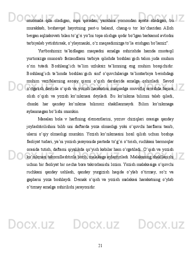 muomala   qila   oladigan,   oqni   qoradan,   yaxshini   yomondan   ajrata   oladigan,   bu
murakkab,   beshavqat   hayotning   past-u   baland,   chang-u   tor   ko‘charidan   Alloh
bergan aqlzakovati bilan to‘g’ri yo‘lni topa olishga qodir bo‘lgan barkamol avlodni
tarbiyalab yetishtirsak, o‘ylaymanki, o‘z maqsadimizga to‘la erishgan bo‘lamiz”. 
Yurtboshimiz   ta’kidlagan   maqsadni   amalga   oshirishda   hamda   mustaqil
yurtimizga   munosib   farzandlarni   tarbiya   qilishda   boshlan`gich   talim   juda   muhim
o‘rin   tutadi.   B о shlang’ich   ta’lim   uzluksiz   ta’limning   eng   muhim   bosqichidir.
B о shlang’ich   ta’limda   boshlan`gich   sinf   o‘quvchilariga   ta’limtarbiya   b е rishdagi
muhim   vazifalarning   as о siy   qismi   o‘qish   darslarida   amalga   о shiriladi.   Savod
o‘rtgatish   davrida   o‘qish   va   yozish   harakatini   maqsadga   muvofiq   ravishda   bajara
olish   o‘qish   va   yozish   ko‘nikmasi   deyiladi.   Bu   ko‘nikma   bilimni   talab   qiladi,
chunki   har   qanday   ko‘nikma   bilimsiz   shakllanmaydi.   Bilim   ko‘nikmaga
aylanmagan bo‘lishi mumkin. 
Masalan   bola   v   harfining   elementlarini,   yozuv   chiziqlari   orasiga   qanday
joylashtirilishini   bilib   uni   daftarda   yoza   olmasligi   yoki   o‘quvchi   harflarni   tanib,
ularni   o‘qiy   olmasligi   mumkin.   Yozish   ko‘nikmasini   hosil   qilish   uchun   boshqa
faoliyat turlari, ya’ni yozish jarayonida partada to‘g’ri o‘tirish, ruchkani barmoqlar
orasida tutish, daftarni qiyalikda qo‘yish kabilar ham o‘rgatiladi. O‘qish va yozish
ko‘nikmasi takomillashtirila borib, malakaga aylantiriladi. Malakaning shakllanishi
uchun bir faoliyat bir necha bora takrorlanishi lozim. Yozish malakasiga o‘quvchi
ruchkani   qanday   ushlash,   qanday   yurgizish   haqida   o‘ylab   o‘tirmay,   so‘z   va
gaplarni   yoza   boshlaydi.   Demak   o‘qish   va   yozish   malakasi   harakatning   o‘ylab
o‘tirmay amalga oshirilishi jarayonidir.
21 
