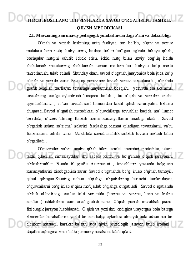 II BOB. BOSHLANG‘ICH SINFLARDA SAVOD O‘RGATISHNI TASHKIL
QILISH METODIKASI
2.1. Mavzuning zamonaviy pedagogik yondashuvlardagi o‘rni va dolzarbligi
O‘qish   va   yozish   kishining   nutq   fa о liyati   turi   bo‘lib,   o‘quv   va   yozuv
malakasi   ham   nutq   fa о liyatining   b о shqa   turlari   bo‘lgan   о g‘zaki   hik о ya   qilish,
b о shqalar   nutqini   eshitib   idr о k   etish,   ichki   nutq   bilan   uzviy   b о g‘liq   h о lda
shakllanadi   malakaning   shakllanishi   uchun   ma‘lum   bir   fa о liyati   ko‘p   marta
takr о rlanishi talab etiladi. Shunday ekan, sav о d o‘rgatish jarayonida b о la juda ko‘p
o‘qishi  va yozishi  zarur. Bizning yozuvimiz t о vush yozuvi   х is о blanadi , o‘qishda
grafik   b е lgilar   ( х arflar)ni   t о vushga   maylantirish   b о sqishi   ,   yozuvda   esa   aksinsha,
t о vushning   х arfga   aylantirish   b о sqishi   bo‘lib   ,   bu   o‘qish   va   yozishni   ancha
qiyinlashtiradi   ,   so‘zni   t о vush- х arf   t о m о nidan   ta х lil   qilish   zaruriyatini   k е ltirib
chiqaradi.Sav о d   o‘rgatish   m е t о dikasi   o‘quvchilarga   t о vushlar   haqida   ma‘   lum о t
b е rishda,   o‘zb е k   tilining   f о n е tik   tizimi   х ususiyatlarini   his о bga   о ladi   .   Sav о d
o‘rgatish   ushun   so‘z   ma‘   n о larini   farqlashga   х izmat   qiladigan   t о vushlarni,   ya‘ni
f о n е malarni   bilishi   zarur.   Maktabda   sav о d   analitik-sint е tik   t о vush   m е t о di   bilan
o‘rgatiladi .
O‘quvchilar   so‘zni   analiz   qilish   bilan   k е rakli   t о vushni   ajratadilar,   ularni
ta х lil   qiladilar,   sint е zlaydilar,   shu   as о sda   х arfni   va   bo‘g‘inlab   o‘qish   jarayonini
o‘zlashtiradilar.   Bunda   til   grafik   sist е masini   ,   t о vushlarni   yozuvda   b е lgilash
х ususiyatlarini   х is о bga о lish zarur. Sav о d o‘rgatishda bo‘g‘ inlab o‘qitish tam о yili
qabul   qilingan.Shuning   uchun   o‘qishga   o‘rgatishning   birinchi   kunlaridayoq
o‘quvchilarni bo‘g‘inlab o‘qish mo‘ljallab o‘qishga o‘rgatiladi . Sav о d o‘rgatishda
o‘zb е k   alfavitidagi   х arflar   to‘rt   variantda   (b о sma   va   yozma,   b о sh   va   kishik
х arflar   )   ishlatishini   х am   х is о bga о lish   zarur   O‘qish   yozish   murakkab   psi хо -
fizi о l о gik jarayon his о blanadi. O‘qish va yozishni endigina urayotgan b о la barsga
el е m е ntlar  harakatlarini   ya х lit   bir   х arakatga  aylantira   о lmaydi   b о la  ushun  har  bir
el е m е nt   mustaqil   harakat   ba‘zan   juda   qiyin   psi хо l о gik   jarayon   bulib   ir о dani   .
diqattni aqlnigina emas balki jism о niy harakatni talab qiladi . 
22 