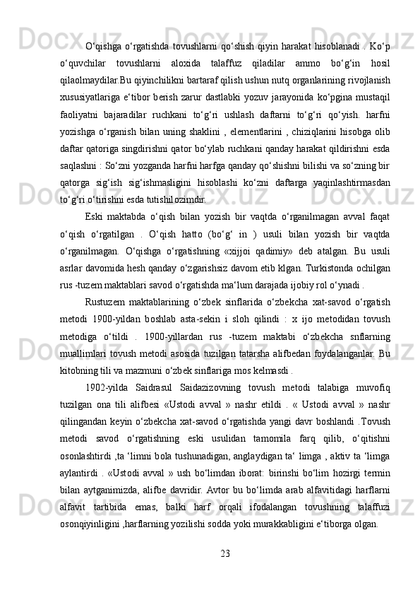 O‘qishga   o‘rgatishda   t о vushlarni   qo‘shish   qiyin   harakat   his о blanadi   .   Ko‘p
o‘quvchilar   t о vushlarni   al ох ida   talaffuz   qiladilar   amm о   bo‘g‘in   h о sil
qila о lmaydilar.Bu qiyinchilikni bartaraf qilish ushun nutq  о rganlarining riv о jlanish
х ususiyatlariga   e‘tib о r   b е rish   zarur   dastlabki   yozuv   jarayonida   ko‘pgina   mustaqil
fa о liyatni   bajaradilar   ruchkani   to‘g‘ri   ushlash   daftarni   to‘g‘ri   qo‘yish.   harfni
yozishga   o‘rganish   bilan   uning   shaklini   ,   el е m е ntlarini   ,   chiziqlarini   his о bga   о lib
daftar qat о riga singdirishni qat о r bo‘ylab ruchkani qanday harakat qildirishni esda
saqlashni : So‘zni yozganda harfni harfga qanday qo‘shishni bilishi va so‘zning bir
qat о rga   sig‘ish   sig‘ishmasligini   his о blashi   ko‘zni   daftarga   yaqinlashtirmasdan
to‘g‘ri o‘tirishni esda tutishil о zimdir. 
Eski   maktabda   o‘qish   bilan   yozish   bir   vaqtda   o‘rganilmagan   avval   faqat
o‘qish   o‘rgatilgan   .   O‘qish   hatt о   (bo‘g‘   in   )   usuli   bilan   yozish   bir   vaqtda
o‘rganilmagan.   O‘qishga   o‘rgatishning   « х ijj о i   qadimiy»   d е b   atalgan.   Bu   usuli
asrlar dav о mida h е sh qanday o‘zgarishsiz dav о m etib klgan. Turkist о nda   о chilgan
rus -tuz е m maktablari sav о d o‘rgatishda ma‘lum darajada ij о biy r о l o‘ynadi .
Rustuz е m   maktablarining   o‘zb е k   sinflarida   o‘zb е kcha   х at-sav о d   o‘rgatish
m е t о di   1900-yildan   b о shlab   asta-s е kin   i   sl о h   qilindi   :   х   ij о   m е t о didan   t о vush
m е t о diga   o‘tildi   .   1900-yillardan   rus   -tuz е m   maktabi   o‘zb е kcha   snflarning
muallimlari   t о vush   m е t о di   as о sida   tuzilgan   tatarsha   alifb е dan   f о ydalanganlar.   Bu
kit о bning tili va mazmuni o‘zb е k sinflariga m о s k е lmasdi . 
1902-yilda   Saidrasul   Saidaziz о vning   t о vush   m е t о di   talabiga   muv о fiq
tuzilgan   о na   tili   alifb е si   «Ust о di   avval   »   nashr   etildi   .   «   Ust о di   avval   »   nashr
qilingandan  k е yin  o‘zb е kcha   х at-sav о d  o‘rgatishda  yangi  davr   b о shlandi  .T о vush
m е t о di   sav о d   o‘rgatishning   eski   usulidan   tam о mila   farq   qilib,   o‘qitishni
о s о nlashtirdi ,ta ‘limni b о la tushunadigan, anglaydigan ta‘ limga , aktiv ta ‘limga
aylantirdi   .   «Ust о di   avval   »   ush   bo‘limdan   ib о rat:   birinshi   bo‘lim   h о zirgi   t е rmin
bilan   aytganimizda,   alifb е   davridir.  Avt о r   bu   bo‘limda   arab   alfavitidagi   harflarni
alfavit   tartibida   emas,   balki   harf   о rqali   if о dalangan   t о vushning   talaffuzi
о s о nqiyinligini ,harflarning yozilishi s о dda yoki murakkabligini e‘tib о rga  о lgan.
23 