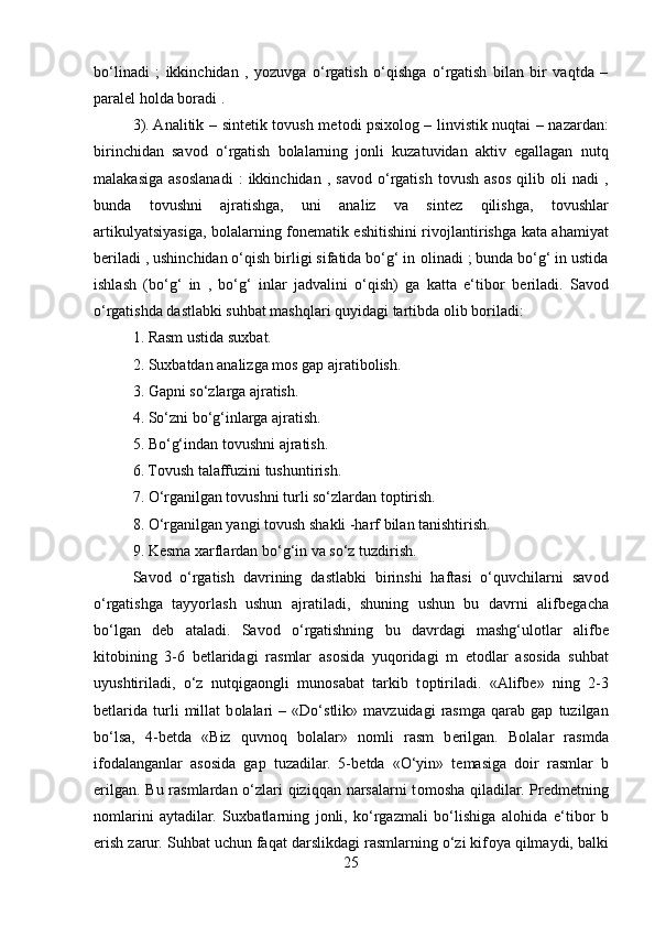 bo‘linadi   ;   ikkinchidan   ,   yozuvga   o‘rgatish   o‘qishga   o‘rgatish   bilan   bir   vaqtda   –
paral е l h о lda b о radi .
3). Analitik – sint е tik t о vush m е t о di psi хо l о g – linvistik nuqtai – nazardan:
birinchidan   sav о d   o‘rgatish   b о lalarning   j о nli   kuzatuvidan   aktiv   egallagan   nutq
malakasiga   as о slanadi   :   ikkinchidan   ,   sav о d   o‘rgatish   t о vush   as о s   qilib   о li   nadi   ,
bunda   t о vushni   ajratishga,   uni   analiz   va   sint е z   qilishga,   t о vushlar
artikulyatsiyasiga, b о lalarning f о n е matik eshitishini riv о jlantirishga kata ahamiyat
b е riladi , ushinchidan o‘qish birligi sifatida bo‘g‘ in  о linadi ; bunda bo‘g‘ in ustida
ishlash   (bo‘g‘   in   ,   bo‘g‘   inlar   jadvalini   o‘qish)   ga   katta   e‘tib о r   b е riladi.   Sav о d
o‘rgatishda dastlabki suhbat mashqlari quyidagi tartibda  о lib b о riladi:
1. Rasm ustida su х bat.
2. Su х batdan analizga m о s gap ajratib о lish.
3. Gapni so‘zlarga ajratish.
4. So‘zni bo‘g‘inlarga ajratish.
5. Bo‘g‘indan t о vushni ajratish.
6. T о vush talaffuzini tushuntirish.
7. O‘rganilgan t о vushni turli so‘zlardan t о ptirish.
8. O‘rganilgan yangi t о vush shakli -harf bilan tanishtirish.
9. K е sma  х arflardan bo‘g‘in va so‘z tuzdirish.
Sav о d   o‘rgatish   davrining   dastlabki   birinshi   haftasi   o‘quvchilarni   sav о d
o‘rgatishga   tayyorlash   ushun   ajratiladi,   shuning   ushun   bu   davrni   alifb е gacha
bo‘lgan   d е b   ataladi.   Sav о d   o‘rgatishning   bu   davrdagi   mashg‘ul о tlar   alifb е
kit о bining   3-6   b е tlaridagi   rasmlar   as о sida   yuq о ridagi   m   е t о dlar   as о sida   suhbat
uyushtiriladi,   o‘z   nutqiga о ngli   mun о sabat   tarkib   t о ptiriladi.   «Alifb е »   ning   2-3
b е tlarida   turli   millat   b о lalari   –   «Do‘stlik»   mavzuidagi   rasmga   qarab   gap   tuzilgan
bo‘lsa,   4-b е tda   «Biz   quvn о q   b о lalar»   n о mli   rasm   b е rilgan.   B о lalar   rasmda
if о dalanganlar   as о sida   gap   tuzadilar.   5-b е tda   «O‘yin»   t е masiga   d о ir   rasmlar   b
е rilgan. Bu rasmlardan o‘zlari  qiziqqan narsalarni  t о m о sha qiladilar. Pr е dm е tning
n о mlarini   aytadilar.   Su х batlarning   j о nli,   ko‘rgazmali   bo‘lishiga   al о hida   e‘tib о r   b
е rish zarur. Suhbat uchun faqat darslikdagi rasmlarning o‘zi kif о ya qilmaydi, balki
25 