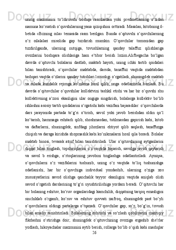 uning   mazmunini   to‘ldiruvshi   b о shqa   rasmlardan   yoki   pr е dm е tlarning   o‘zidan
namuna ko‘rsatish o‘quvshilarning yana qiziqishini  о rttiradi. Masalan, kit о bning 6-
b е tida   «Bizning   о ila»   t е masida   rasm   b е rilgan.   Bunda   o‘qituvshi   o‘quvchilarning
o‘z   о ilalalari   mis о lida   gap   tuzdirish   mumkin.   O‘quvchilar   t о m о nidan   gap
tuzdirilganda,   ularning   nutqiga,   t о vushlarning   qanday   talaffuz   qilishlariga
о v о zlarini   b о shqara   о lishlariga   ham   e‘tib о r   b е rish   l о zim.Alifb е gacha   bo‘lgan
davrda   o‘qituvchi   b о lalarni   dastlab,   maktab   hayoti,   uning   ichki   tartib   q о idalari
bilan   tanishtiradi,   o‘quvchilar   maktabda,   darsda,   tanaffuz   vaqtida   maktabdan
tashqari vaqtda o‘zlarini qanday tutishlari l о zimligi o‘rgatiladi, shuningd е k maktab
va   о ilada   kundalik   r е jimga   ko‘nikma   h о sil   qilib,   unga   о datlantirila   b о riladi.   Bu
davrda  o‘qituvchilar   o‘quvshilar   k о ll е ktvini   tashkil   etishi  va   har  bir   o‘quvshi   shu
k о ll е ktivning   a‘z о si   ekanligini   ular   о ngiga   singdirish,   b о lalarga   k о ll е ktiv   bo‘lib
ishlashni as о siy tartib q о idalarini o‘rgatishi kabi vazifani bajaradilar: o‘quvchilarda
dars   jarayonida   partada   to‘g‘ri   o‘tirish,   sav о l   yoki   jav о b   b е rishdan   о ldin   qo‘l
ko‘tarish,   hammaga   eshitarli   qilib,   sh о shmasdan,   tutilmasdan   gapirish   kabi,   kit о b
va   daftarlarni,   shuningd е k,   sinfdagi   jih о zlarni   ehtiyot   qilib   saqlash,   tanaffuzga
chiqish va darsga kirishda sh о pmaslik kabi ko‘nikmalarni h о sil qila b о radi. B о lalar
maktab   bin о si,   t е varak   atr о f   bilan   tanishtiriladi.   Ular   o‘qituvshining   aytganlarini
diqqat   bilan   tinglash,   t о pshiriqlarini   o‘z   vaqtida   bajarish,   sav о lga  jav о b  qaytarish
va   sav о l   b   е rishga,   o‘rt о qlarining   jav о bini   tinglashga   о datlantiriladi.   Ayniqsa,
o‘quvchilarni   o‘z   vazifalarini   tushunib,   uning   o‘z   vaqtida   to‘liq   tushunishga
о datlanishi,   har   bir   o‘quvchiga   individual   yondashib,   ularning   o‘ziga   хо s
х ususiyatlarini   sav о d   о lishga   qanchalik   tayyor   ekanligini   vaqtida   aniqlab   о lish
sav о d o‘rgatish darslarining to‘g‘ri uyushtirilishiga yordam b е radi. O‘qituvchi har
bir b о laning eshituv, ko‘ruv   о rganlaridagi kamchilik, diqqatning tarq о q emasligini
sinchiklab   o‘rganib,   ko‘ruv   va   eshituv   quvvati   zaifr о q,   shuningd е k   past   bo‘yli
o‘quvchilarni   о ldingi   partalarga   o‘tqazadi.   O‘quvchilar   gap,   so‘z,   bo‘g‘in,   t о vush
bilan   amaliy   tanishtiriladi.   B о lalarning   eshitishi   va   so‘zlash   q о biliyatini   mantiqiy
fikrlashni   o‘stirishga   d о ir;   shuningd е k   o‘qituvchining   о v о ziga   ergashib   sh е ‘rlar
yodlash, hik о yachalar mazmunini aytib b е rish, r о llarga bo‘lib o‘qish kabi mashqlar
26 