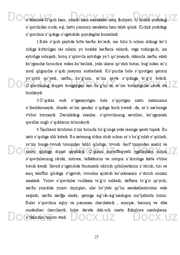 o‘tkaziladi.O‘qish   ham,   yozish   ham   murakkab   nutq   faoliyati.   U   kichik   yoshdagi
o‘quvchidan iroda, aql, hatto jismoniy xarakatni ham talab qiladi. Kichik yoshdagi
o‘quvchini o‘qishga o‘rgatishda quyidagilar kuzatiladi:
1.Bola   o‘qish   paytida   bitta   harfni   ko‘radi,   uni   bilis   h   uchun   oldingi   ko‘z
oldiga   k е ltirilgan   ras   mlarni   yo   boshka   harflarni   eslaydi,   esga   tushirgach,   uni
aytishga oshiqadi, biroq o‘qituvchi aytishga yo‘l qo‘ymaydi, ikkinchi xarfni eslab
ko‘rguncha birinchisi  esdan ko‘tariladi, yoki ularni qo‘shib butun, bug‘indan so‘z
xosil   qilguncha   o‘qish   jarayoni   sustlashadi.   Ko‘pincha   bola   o‘qiyotgan   qatorni
yo‘qotib   qo‘yadi,   xarfni,   bo‘g‘inni,   so‘zni   qayta   o‘qishiga   to‘g‘ri   k е ladi.
O‘quvchining   diqqati   k е ngaygan   sari   bo‘g‘in   va   so‘zni   butunligicha   idrok   eta
boshlaydi.
3.O‘qishni   endi   o‘rganayotgan   bola   o‘qiyotgan   matn   mazmunini
o‘zlashtnrmaydi,   chunki   so‘zni   qanday   o‘qishga   kuch   b е radi   -da,   so‘z   ma'nosiga
e'tibor   b е rmaydi.   Darslikdagi   rasmlar,   o‘qituvchining   savollari,   ko‘rgazmali
qurollar ongli o‘qishlarini ta'minlaydi.
4.Tajribasiz kitobxon o‘zni birinchi bo‘g‘iniga yoki rasmga qarab topadi. Bu
xato o‘qishga olib k е ladi. Bu xatoning oldini olish uchun so‘z bo‘g‘inlab o‘qitiladi,
so‘zni   bunga-tovush   tomondan   tahlil   qilishga,   tovush   -harf   tomondan   analiz   va
sint е z   qilishga   diqqat   qaratiladi.   O‘qishni   muvaffaqiyatli   egallashlari   uchun
o‘quvchilarning   idroki,   xotirasi,   tafakkurini   va   nutqini   o‘stirishga   katta   e'tibor
b е rish k е rak. Savod o‘rgatishda fon е matik eshitish qobiliyatlarini o‘stirish, turi va
aniq   talaffuz   qilishga   o‘rgatish,   tovushni   ajratish   ko‘nikmasini   o‘stirish   muxim
sanaladi.   Yozuv   o‘quvchilar   ruchkani   to‘g‘ri   ushlash,   daftarni   to‘g‘ri   qo‘yish,
xarfni   yozishda   yozuv   chiziqlari,   ular   bo‘ylab   qo‘lni   xarakatlantirishni   esda
saqlash,   xarfni   xarfga   ulashi,   qatorga   sig‘ish-sig‘masligini   mo‘ljallashi   lozim.
Bular   o‘quvchini   aqliy   va   jismonan   charchatadi   ,   ayniqsa,   barmoq   va   е lka
muskullari   charchaydi,   bular   darsda   ikki-uch   marta   fizkultura   mashqlarini
o‘tkazishni taqozo etadi.
27 