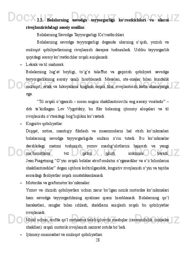 2.2.   Bolalarning   savodga   tayyorgarligi   ko‘rsatkichlari   va   ularni
rivojlantirishdagi asosiy omillar.
Bolalarning Savodga Tayyorgarligi Ko‘rsatkichlari
Bolalarning   savodga   tayyorgarligi   deganda   ularning   o‘qish,   yozish   va
muloqot   qobiliyatlarining   rivojlanish   darajasi   tushuniladi.   Ushbu   tayyorgarlik
quyidagi asosiy ko‘rsatkichlar orqali aniqlanadi:
 Leksik va til mahorati:
Bolalarning   lug‘at   boyligi,   to‘g‘ri   talaffuz   va   gapirish   qobiliyati   savodga
tayyorgarlikning   asosiy   omili   hisoblanadi.   Masalan,   ota-onalar   bilan   kundalik
muloqot,   ertak   va   hikoyalarni   tinglash   orqali   tilni   rivojlantirish   katta   ahamiyatga
ega.
“Til orqali o‘rganish – inson ongini shakllantiruvchi eng asosiy vositadir” –
deb   ta’kidlagan   Lev   Vygotskiy,   bu   fikr   bolaning   ijtimoiy   aloqalari   va   til
rivojlanishi o‘rtasidagi bog‘liqlikni ko‘rsatadi.
 Kognitiv qobiliyatlar:
Diqqat,   xotira,   mantiqiy   fikrlash   va   muammolarni   hal   etish   ko‘nikmalari
bolalarning   savodga   tayyorgarligida   muhim   o‘rin   tutadi.   Bu   ko‘nikmalar
darslikdagi   matnni   tushunish,   yozuv   mashg‘ulotlarini   bajarish   va   yangi
ma’lumotlarni   tez   qabul   qilish   imkonini   beradi.
Jean Piagetning “O‘yin orqali bolalar atrof-muhitni o‘rganadilar va o‘z bilimlarini
shakllantiradilar” degan iqtibosi keltirilgandek, kognitiv rivojlanish o‘yin va tajriba
asosidagi faoliyatlar orqali mustahkamlanadi.
 Motorika va grafomotor ko‘nikmalar:
Yozuv   va   chizish   qobiliyatlari   uchun   zarur   bo‘lgan   nozik   motorika   ko‘nikmalari
ham   savodga   tayyorgarlikning   ajralmas   qismi   hisoblanadi.   Bolalarning   qo‘l
harakatlari,   ranglar   bilan   ishlash,   shakllarni   aniqlash   orqali   bu   qobiliyatlar
rivojlanadi.
Misol uchun, sinfda qo‘l mehnatini talab qiluvchi mashqlar (rassomchilik, mozaika
shakllari) orqali motorik rivojlanish nazorat ostida bo‘ladi.
 Ijtimoiy-munosabat va muloqot qobiliyatlari:
28 