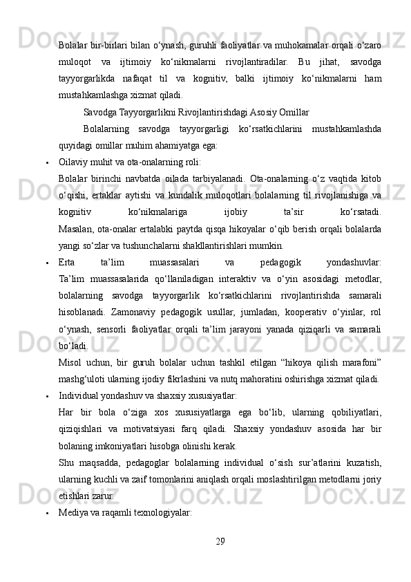 Bolalar bir-birlari bilan o‘ynash, guruhli faoliyatlar va muhokamalar orqali o‘zaro
muloqot   va   ijtimoiy   ko‘nikmalarni   rivojlantiradilar.   Bu   jihat,   savodga
tayyorgarlikda   nafaqat   til   va   kognitiv,   balki   ijtimoiy   ko‘nikmalarni   ham
mustahkamlashga xizmat qiladi.
Savodga Tayyorgarlikni Rivojlantirishdagi Asosiy Omillar
Bolalarning   savodga   tayyorgarligi   ko‘rsatkichlarini   mustahkamlashda
quyidagi omillar muhim ahamiyatga ega:
 Oilaviy muhit va ota-onalarning roli:
Bolalar   birinchi   navbatda   oilada   tarbiyalanadi.   Ota-onalarning   o‘z   vaqtida   kitob
o‘qishi,   ertaklar   aytishi   va   kundalik   muloqotlari   bolalarning   til   rivojlanishiga   va
kognitiv   ko‘nikmalariga   ijobiy   ta’sir   ko‘rsatadi.
Masalan, ota-onalar ertalabki  paytda qisqa hikoyalar o‘qib berish orqali bolalarda
yangi so‘zlar va tushunchalarni shakllantirishlari mumkin.
 Erta   ta’lim   muassasalari   va   pedagogik   yondashuvlar:
Ta’lim   muassasalarida   qo‘llaniladigan   interaktiv   va   o‘yin   asosidagi   metodlar,
bolalarning   savodga   tayyorgarlik   ko‘rsatkichlarini   rivojlantirishda   samarali
hisoblanadi.   Zamonaviy   pedagogik   usullar,   jumladan,   kooperativ   o‘yinlar,   rol
o‘ynash,   sensorli   faoliyatlar   orqali   ta’lim   jarayoni   yanada   qiziqarli   va   samarali
bo‘ladi.
Misol   uchun,   bir   guruh   bolalar   uchun   tashkil   etilgan   “hikoya   qilish   marafoni”
mashg‘uloti ularning ijodiy fikrlashini va nutq mahoratini oshirishga xizmat qiladi.
 Individual yondashuv va shaxsiy xususiyatlar:
Har   bir   bola   o‘ziga   xos   xususiyatlarga   ega   bo‘lib,   ularning   qobiliyatlari,
qiziqishlari   va   motivatsiyasi   farq   qiladi.   Shaxsiy   yondashuv   asosida   har   bir
bolaning imkoniyatlari hisobga olinishi kerak.
Shu   maqsadda,   pedagoglar   bolalarning   individual   o‘sish   sur’atlarini   kuzatish,
ularning kuchli va zaif tomonlarini aniqlash orqali moslashtirilgan metodlarni joriy
etishlari zarur.
 Mediya va raqamli texnologiyalar:
29 