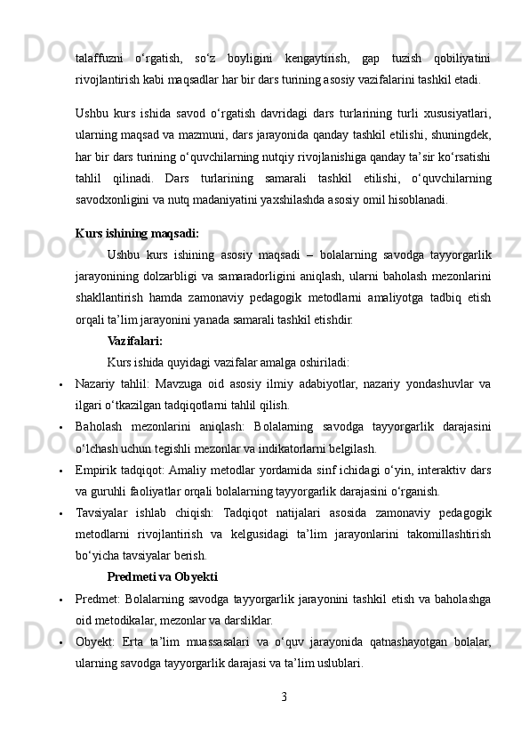 talaffuzni   o‘rgatish,   so‘z   boyligini   kengaytirish,   gap   tuzish   qobiliyatini
rivojlantirish kabi maqsadlar har bir dars turining asosiy vazifalarini tashkil etadi.
Ushbu   kurs   ishida   savod   o‘rgatish   davridagi   dars   turlarining   turli   xususiyatlari,
ularning maqsad va mazmuni, dars jarayonida qanday tashkil etilishi, shuningdek,
har bir dars turining o‘quvchilarning nutqiy rivojlanishiga qanday ta’sir ko‘rsatishi
tahlil   qilinadi.   Dars   turlarining   samarali   tashkil   etilishi,   o‘quvchilarning
savodxonligini va nutq madaniyatini yaxshilashda asosiy omil hisoblanadi.
Kurs ishining maqsadi:
Ushbu   kurs   ishining   asosiy   maqsadi   –   bolalarning   savodga   tayyorgarlik
jarayonining   dolzarbligi   va   samaradorligini   aniqlash,   ularni   baholash   mezonlarini
shakllantirish   hamda   zamonaviy   pedagogik   metodlarni   amaliyotga   tadbiq   etish
orqali ta’lim jarayonini yanada samarali tashkil etishdir.
Vazifalari:
Kurs ishida quyidagi vazifalar amalga oshiriladi:
 Nazariy   tahlil:   Mavzuga   oid   asosiy   ilmiy   adabiyotlar,   nazariy   yondashuvlar   va
ilgari o‘tkazilgan tadqiqotlarni tahlil qilish.
 Baholash   mezonlarini   aniqlash:   Bolalarning   savodga   tayyorgarlik   darajasini
o‘lchash uchun tegishli mezonlar va indikatorlarni belgilash.
 Empirik  tadqiqot:  Amaliy  metodlar  yordamida  sinf  ichidagi  o‘yin,  interaktiv  dars
va guruhli faoliyatlar orqali bolalarning tayyorgarlik darajasini o‘rganish.
 Tavsiyalar   ishlab   chiqish:   Tadqiqot   natijalari   asosida   zamonaviy   pedagogik
metodlarni   rivojlantirish   va   kelgusidagi   ta’lim   jarayonlarini   takomillashtirish
bo‘yicha tavsiyalar berish.
Predmeti va Obyekti
 Predmet:  Bolalarning  savodga  tayyorgarlik  jarayonini   tashkil  etish   va  baholashga
oid metodikalar, mezonlar va darsliklar.
 Obyekt:   Erta   ta’lim   muassasalari   va   o‘quv   jarayonida   qatnashayotgan   bolalar,
ularning savodga tayyorgarlik darajasi va ta’lim uslublari.
3 