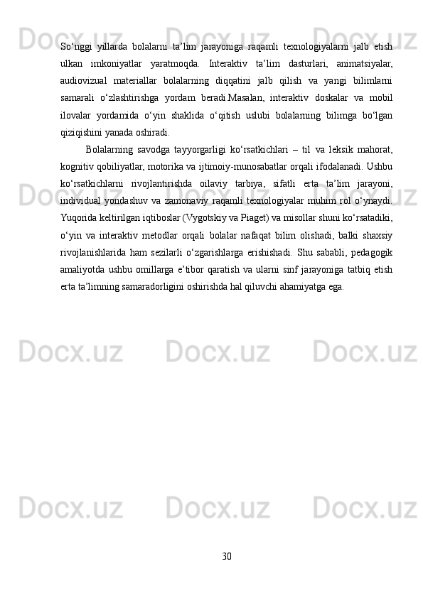 So‘nggi   yillarda   bolalarni   ta’lim   jarayoniga   raqamli   texnologiyalarni   jalb   etish
ulkan   imkoniyatlar   yaratmoqda.   Interaktiv   ta’lim   dasturlari,   animatsiyalar,
audiovizual   materiallar   bolalarning   diqqatini   jalb   qilish   va   yangi   bilimlarni
samarali   o‘zlashtirishga   yordam   beradi.Masalan,   interaktiv   doskalar   va   mobil
ilovalar   yordamida   o‘yin   shaklida   o‘qitish   uslubi   bolalarning   bilimga   bo‘lgan
qiziqishini yanada oshiradi.
Bolalarning   savodga   tayyorgarligi   ko‘rsatkichlari   –   til   va   leksik   mahorat,
kognitiv qobiliyatlar, motorika va ijtimoiy-munosabatlar orqali ifodalanadi. Ushbu
ko‘rsatkichlarni   rivojlantirishda   oilaviy   tarbiya,   sifatli   erta   ta’lim   jarayoni,
individual   yondashuv   va   zamonaviy   raqamli   texnologiyalar   muhim   rol   o‘ynaydi.
Yuqorida keltirilgan iqtiboslar (Vygotskiy va Piaget) va misollar shuni ko‘rsatadiki,
o‘yin   va   interaktiv   metodlar   orqali   bolalar   nafaqat   bilim   olishadi,   balki   shaxsiy
rivojlanishlarida   ham   sezilarli   o‘zgarishlarga   erishishadi.   Shu   sababli,   pedagogik
amaliyotda   ushbu   omillarga   e’tibor   qaratish   va   ularni   sinf   jarayoniga   tatbiq   etish
erta ta’limning samaradorligini oshirishda hal qiluvchi ahamiyatga ega.
30 