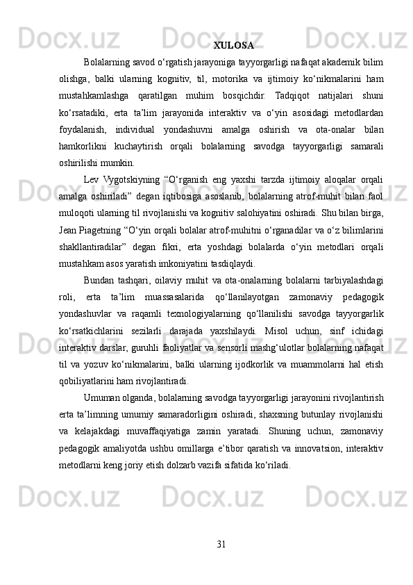 XULOSA
Bolalarning savod o‘rgatish jarayoniga tayyorgarligi nafaqat akademik bilim
olishga,   balki   ularning   kognitiv,   til,   motorika   va   ijtimoiy   ko‘nikmalarini   ham
mustahkamlashga   qaratilgan   muhim   bosqichdir.   Tadqiqot   natijalari   shuni
ko‘rsatadiki,   erta   ta’lim   jarayonida   interaktiv   va   o‘yin   asosidagi   metodlardan
foydalanish,   individual   yondashuvni   amalga   oshirish   va   ota-onalar   bilan
hamkorlikni   kuchaytirish   orqali   bolalarning   savodga   tayyorgarligi   samarali
oshirilishi mumkin.
Lev   Vygotskiyning   “O‘rganish   eng   yaxshi   tarzda   ijtimoiy   aloqalar   orqali
amalga   oshiriladi”   degan   iqtibosiga   asoslanib,   bolalarning   atrof-muhit   bilan   faol
muloqoti ularning til rivojlanishi va kognitiv salohiyatini oshiradi. Shu bilan birga,
Jean Piagetning “O‘yin orqali bolalar atrof-muhitni o‘rganadilar va o‘z bilimlarini
shakllantiradilar”   degan   fikri,   erta   yoshdagi   bolalarda   o‘yin   metodlari   orqali
mustahkam asos yaratish imkoniyatini tasdiqlaydi.
Bundan   tashqari,   oilaviy   muhit   va   ota-onalarning   bolalarni   tarbiyalashdagi
roli,   erta   ta’lim   muassasalarida   qo‘llanilayotgan   zamonaviy   pedagogik
yondashuvlar   va   raqamli   texnologiyalarning   qo‘llanilishi   savodga   tayyorgarlik
ko‘rsatkichlarini   sezilarli   darajada   yaxshilaydi.   Misol   uchun,   sinf   ichidagi
interaktiv darslar, guruhli faoliyatlar va sensorli mashg‘ulotlar bolalarning nafaqat
til   va   yozuv   ko‘nikmalarini,   balki   ularning   ijodkorlik   va   muammolarni   hal   etish
qobiliyatlarini ham rivojlantiradi.
Umuman olganda, bolalarning savodga tayyorgarligi jarayonini rivojlantirish
erta   ta’limning   umumiy   samaradorligini   oshiradi,   shaxsning   butunlay   rivojlanishi
va   kelajakdagi   muvaffaqiyatiga   zamin   yaratadi.   Shuning   uchun,   zamonaviy
pedagogik   amaliyotda   ushbu   omillarga   e’tibor   qaratish   va   innovatsion,   interaktiv
metodlarni keng joriy etish dolzarb vazifa sifatida ko‘riladi.
31 